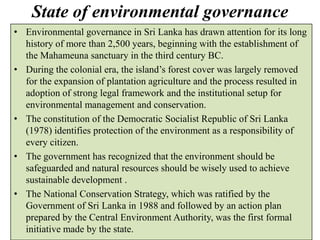 State of environmental governance
• Environmental governance in Sri Lanka has drawn attention for its long
history of more than 2,500 years, beginning with the establishment of
the Mahameuna sanctuary in the third century BC.
• During the colonial era, the island’s forest cover was largely removed
for the expansion of plantation agriculture and the process resulted in
adoption of strong legal framework and the institutional setup for
environmental management and conservation.
• The constitution of the Democratic Socialist Republic of Sri Lanka
(1978) identifies protection of the environment as a responsibility of
every citizen.
• The government has recognized that the environment should be
safeguarded and natural resources should be wisely used to achieve
sustainable development .
• The National Conservation Strategy, which was ratified by the
Government of Sri Lanka in 1988 and followed by an action plan
prepared by the Central Environment Authority, was the first formal
initiative made by the state.
 