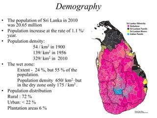 Demography
• The population of Sri Lanka in 2010
was 20.65 million
• Population increase at the rate of 1.1 %/
year.
• Population density:
54 / km2 in 1900
139/ km2 in 1956
329/ km2 in 2010
• The wet zone:
Extent - 24 %, but 55 % of the
population.
Population density 650/ km2 , but
in the dry zone only 175 / km2 .
• Population distribution
Rural : 72 %
Urban: < 22 %
Plantation areas 6 %
 