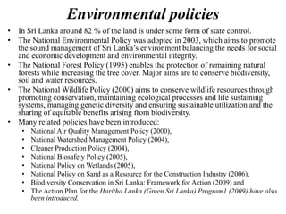 Environmental policies
• In Sri Lanka around 82 % of the land is under some form of state control.
• The National Environmental Policy was adopted in 2003, which aims to promote
the sound management of Sri Lanka’s environment balancing the needs for social
and economic development and environmental integrity.
• The National Forest Policy (1995) enables the protection of remaining natural
forests while increasing the tree cover. Major aims are to conserve biodiversity,
soil and water resources.
• The National Wildlife Policy (2000) aims to conserve wildlife resources through
promoting conservation, maintaining ecological processes and life sustaining
systems, managing genetic diversity and ensuring sustainable utilization and the
sharing of equitable benefits arising from biodiversity.
• Many related policies have been introduced:
• National Air Quality Management Policy (2000),
• National Watershed Management Policy (2004),
• Cleaner Production Policy (2004),
• National Biosafety Policy (2005),
• National Policy on Wetlands (2005),
• National Policy on Sand as a Resource for the Construction Industry (2006),
• Biodiversity Conservation in Sri Lanka: Framework for Action (2009) and
• The Action Plan for the Haritha Lanka (Green Sri Lanka) Program1 (2009) have also
been introduced.
 