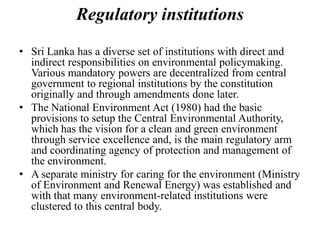 Regulatory institutions
• Sri Lanka has a diverse set of institutions with direct and
indirect responsibilities on environmental policymaking.
Various mandatory powers are decentralized from central
government to regional institutions by the constitution
originally and through amendments done later.
• The National Environment Act (1980) had the basic
provisions to setup the Central Environmental Authority,
which has the vision for a clean and green environment
through service excellence and, is the main regulatory arm
and coordinating agency of protection and management of
the environment.
• A separate ministry for caring for the environment (Ministry
of Environment and Renewal Energy) was established and
with that many environment-related institutions were
clustered to this central body.
 