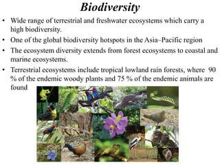 Biodiversity
• Wide range of terrestrial and freshwater ecosystems which carry a
high biodiversity.
• One of the global biodiversity hotspots in the Asia–Pacific region
• The ecosystem diversity extends from forest ecosystems to coastal and
marine ecosystems.
• Terrestrial ecosystems include tropical lowland rain forests, where 90
% of the endemic woody plants and 75 % of the endemic animals are
found
 