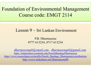 Lesson 9 – Sri Lankan Environment
P.B. Dharmasena
0777 613234, 0717 613234
dharmasenapb@ymail.com , dharmasenapb@gmail.com
https://independent.academia.edu/PunchiBandageDharmasena
https://www.researchgate.net/profile/Punchi_Bandage_Dharmasena/contributions
http://www.slideshare.net/DharmasenaPb
Foundation of Environmental Management
Course code: EMGT 2114
 
