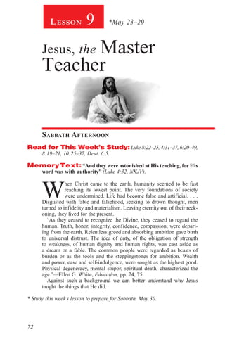 72
Lesson 9 *May 23–29
Jesus, the Master
Teacher
Sabbath Afternoon
Read for This Week’s Study:Luke 8:22–25, 4:31–37, 6:20–49,
8:19–21, 10:25–37, Deut. 6:5.
MemoryText: “And they were astonished at His teaching, for His
word was with authority” (Luke 4:32, NKJV).
W
hen Christ came to the earth, humanity seemed to be fast
reaching its lowest point. The very foundations of society
were undermined. Life had become false and artificial. . . .
Disgusted with fable and falsehood, seeking to drown thought, men
turned to infidelity and materialism. Leaving eternity out of their reck-
oning, they lived for the present.
“As they ceased to recognize the Divine, they ceased to regard the
human. Truth, honor, integrity, confidence, compassion, were depart-
ing from the earth. Relentless greed and absorbing ambition gave birth
to universal distrust. The idea of duty, of the obligation of strength
to weakness, of human dignity and human rights, was cast aside as
a dream or a fable. The common people were regarded as beasts of
burden or as the tools and the steppingstones for ambition. Wealth
and power, ease and self-indulgence, were sought as the highest good.
Physical degeneracy, mental stupor, spiritual death, characterized the
age.”—Ellen G. White, Education, pp. 74, 75.
Against such a background we can better understand why Jesus
taught the things that He did.
* Study this week’s lesson to prepare for Sabbath, May 30.
 