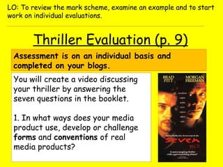 Thriller Evaluation (p. 9)
Assessment is on an individual basis and
completed on your blogs.
You will create a video discussing
your thriller by answering the
seven questions in the booklet.
1. In what ways does your media
product use, develop or challenge
forms and conventions of real
media products?
LO: To review the mark scheme, examine an example and to start
work on individual evaluations.
 