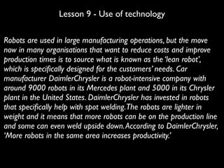 Lesson 9 - Use of technology
Robots are used in large manufacturing operations, but the move
now in many organisations that want to reduce costs and improve
production times is to source what is known as the ‘lean robot’,
which is speciﬁcally designed for the customers’ needs. Car
manufacturer DaimlerChrysler is a robot-intensive company with
around 9000 robots in its Mercedes plant and 5000 in its Chrysler
plant in the United States. DaimlerChrysler has invested in robots
that speciﬁcally help with spot welding.The robots are lighter in
weight and it means that more robots can be on the production line
and some can even weld upside down.According to DaimlerChrysler,
‘More robots in the same area increases productivity.’
 