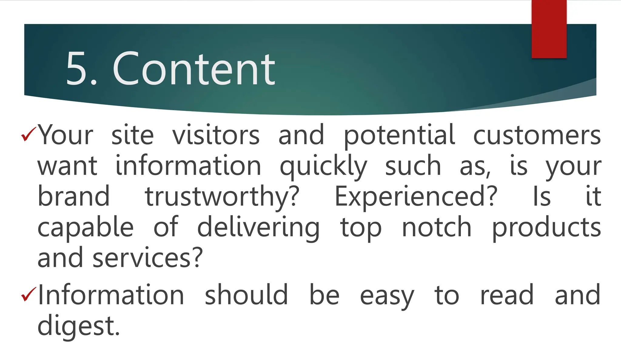 5. Content
Your site visitors and potential customers
want information quickly such as, is your
brand trustworthy? Experienced? Is it
capable of delivering top notch products
and services?
Information should be easy to read and
digest.
 
