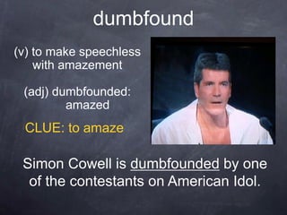 dumbfound
(v) to make speechless
    with amazement

 (adj) dumbfounded:
         amazed
 CLUE: to amaze

 Simon Cowell is dumbfounded by one
  of the contestants on American Idol.
 
