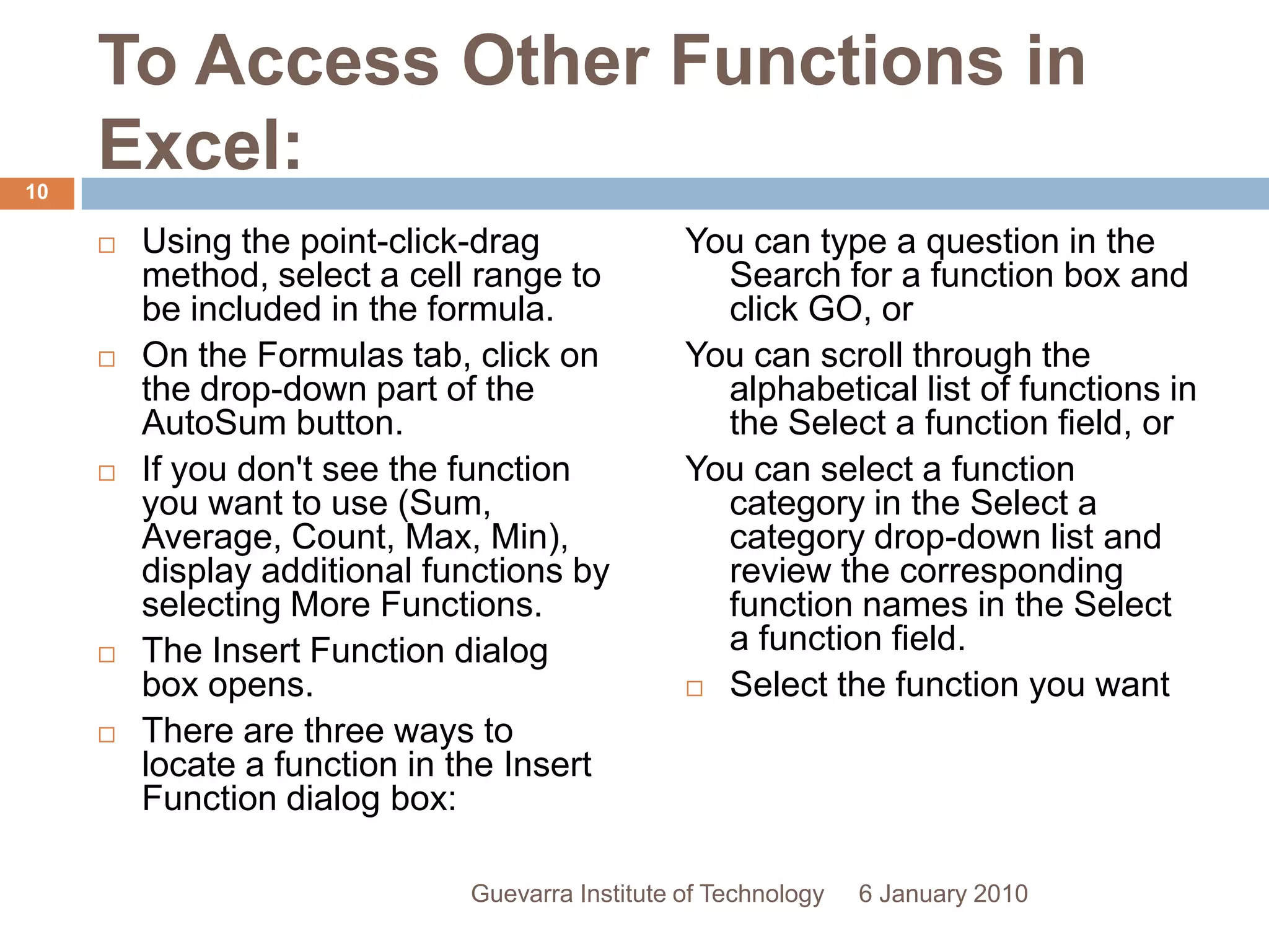 To Access Other Functions in Excel:Using the point-click-drag method, select a cell range to be included in the formula.On the Formulas tab, click on the drop-down part of the AutoSum button.If you don&apos;t see the function you want to use (Sum, Average, Count, Max, Min), display additional functions by selecting More Functions.The Insert Function dialog box opens.There are three ways to locate a function in the Insert Function dialog box:You can type a question in the Search for a function box and click GO, orYou can scroll through the alphabetical list of functions in the Select a function field, orYou can select a function category in the Select a category drop-down list and review the corresponding function names in the Select a function field.Select the function you want to use and then click the OK button. 6 January 201010Guevarra Institute of Technology