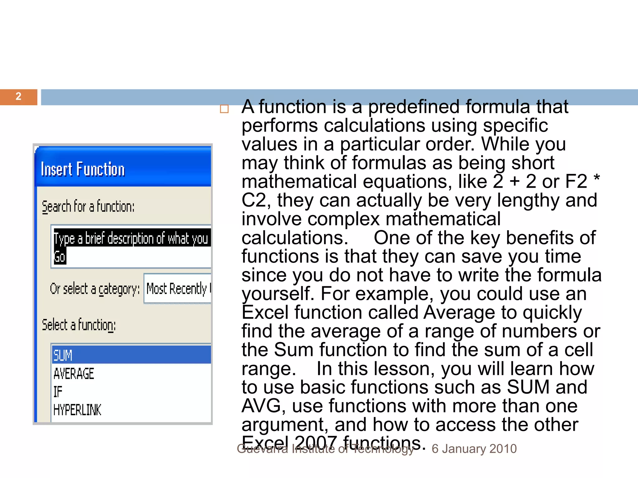 A function is a predefined formula that performs calculations using specific values in a particular order. While you may think of formulas as being short mathematical equations, like 2 + 2 or F2 * C2, they can actually be very lengthy and involve complex mathematical calculations.   One of the key benefits of functions is that they can save you time since you do not have to write the formula yourself. For example, you could use an Excel function called Average to quickly find the average of a range of numbers or the Sum function to find the sum of a cell range.  In this lesson, you will learn how to use basic functions such as SUM and AVG, use functions with more than one argument, and how to access the other Excel 2007 functions.6 January 20102Guevarra Institute of Technology