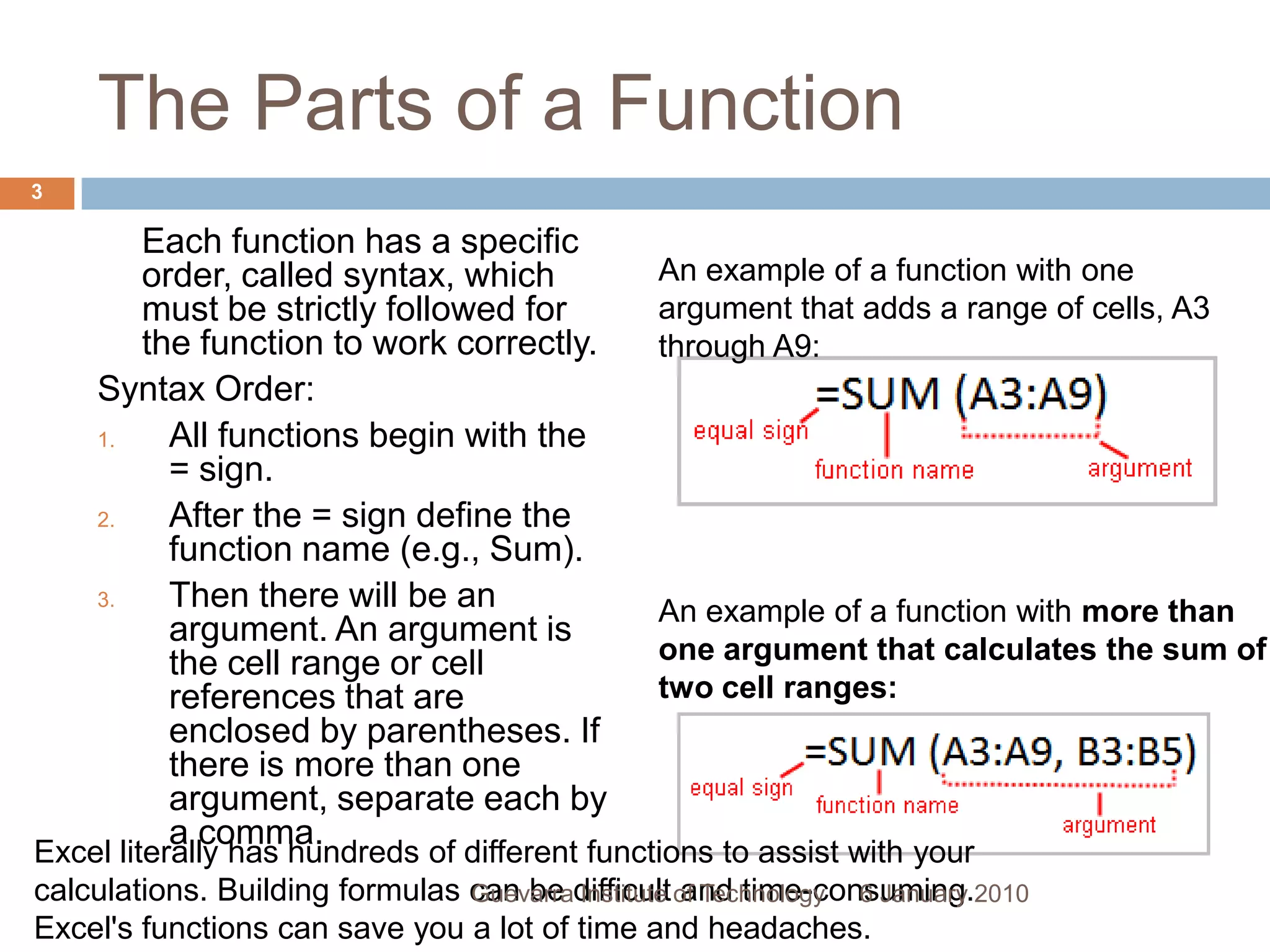 The Parts of a Function	Each function has a specific order, called syntax, which must be strictly followed for the function to work correctly.Syntax Order:All functions begin with the = sign.After the = sign define the function name (e.g., Sum).Then there will be an argument. An argument is the cell range or cell references that are enclosed by parentheses. If there is more than one argument, separate each by a comma.An example of a function with one argument that adds a range of cells, A3 through A9:An example of a function with more than one argument that calculates the sum of two cell ranges:Excel literally has hundreds of different functions to assist with your calculations. Building formulas can be difficult and time-consuming. Excel&apos;s functions can save you a lot of time and headaches.6 January 20103Guevarra Institute of Technology