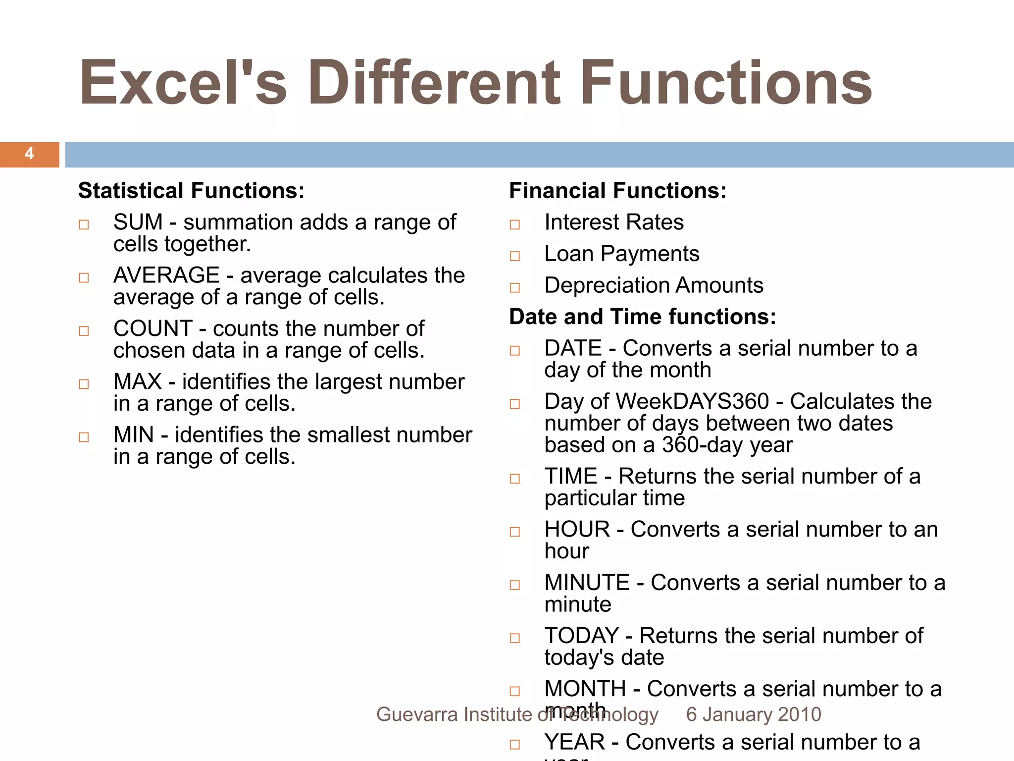 Excel&apos;s Different FunctionsStatistical Functions:SUM - summation adds a range of cells together.AVERAGE - average calculates the average of a range of cells.COUNT - counts the number of chosen data in a range of cells.MAX - identifies the largest number in a range of cells.MIN - identifies the smallest number in a range of cells.Financial Functions:Interest RatesLoan PaymentsDepreciation AmountsDate and Time functions:DATE - Converts a serial number to a day of the monthDay of WeekDAYS360 - Calculates the number of days between two dates based on a 360-day yearTIME - Returns the serial number of a particular timeHOUR - Converts a serial number to an hourMINUTE - Converts a serial number to a minuteTODAY - Returns the serial number of today&apos;s dateMONTH - Converts a serial number to a monthYEAR - Converts a serial number to a year6 January 20104Guevarra Institute of Technology