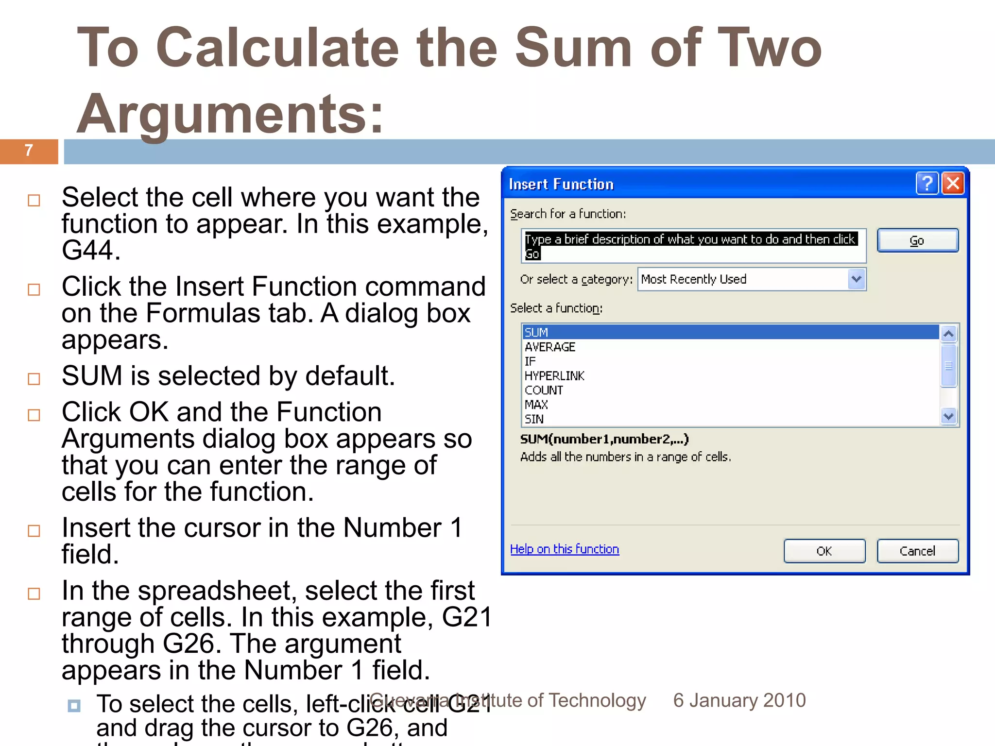 To Calculate the Sum of Two Arguments:Select the cell where you want the function to appear. In this example, G44.Click the Insert Function command on the Formulas tab. A dialog box appears.SUM is selected by default.Click OK and the Function Arguments dialog box appears so that you can enter the range of cells for the function.Insert the cursor in the Number 1 field.In the spreadsheet, select the first range of cells. In this example, G21 through G26. The argument appears in the Number 1 field.To select the cells, left-click cell G21 and drag the cursor to G26, and then release the mouse button.6 January 20107Guevarra Institute of Technology