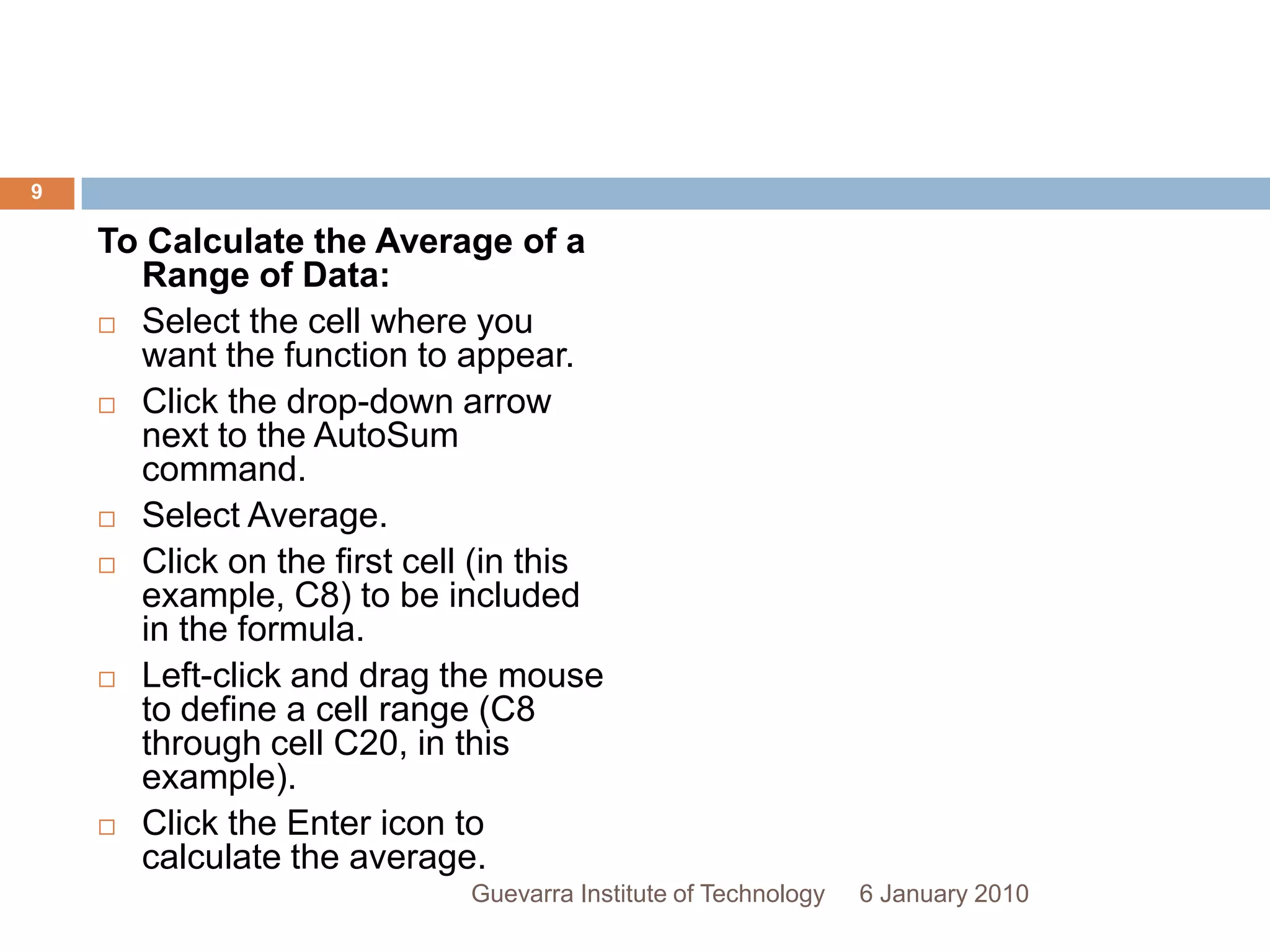 To Calculate the Average of a Range of Data:Select the cell where you want the function to appear.Click the drop-down arrow next to the AutoSum command.Select Average.Click on the first cell (in this example, C8) to be included in the formula.Left-click and drag the mouse to define a cell range (C8 through cell C20, in this example).Click the Enter icon to calculate the average.6 January 20109Guevarra Institute of Technology