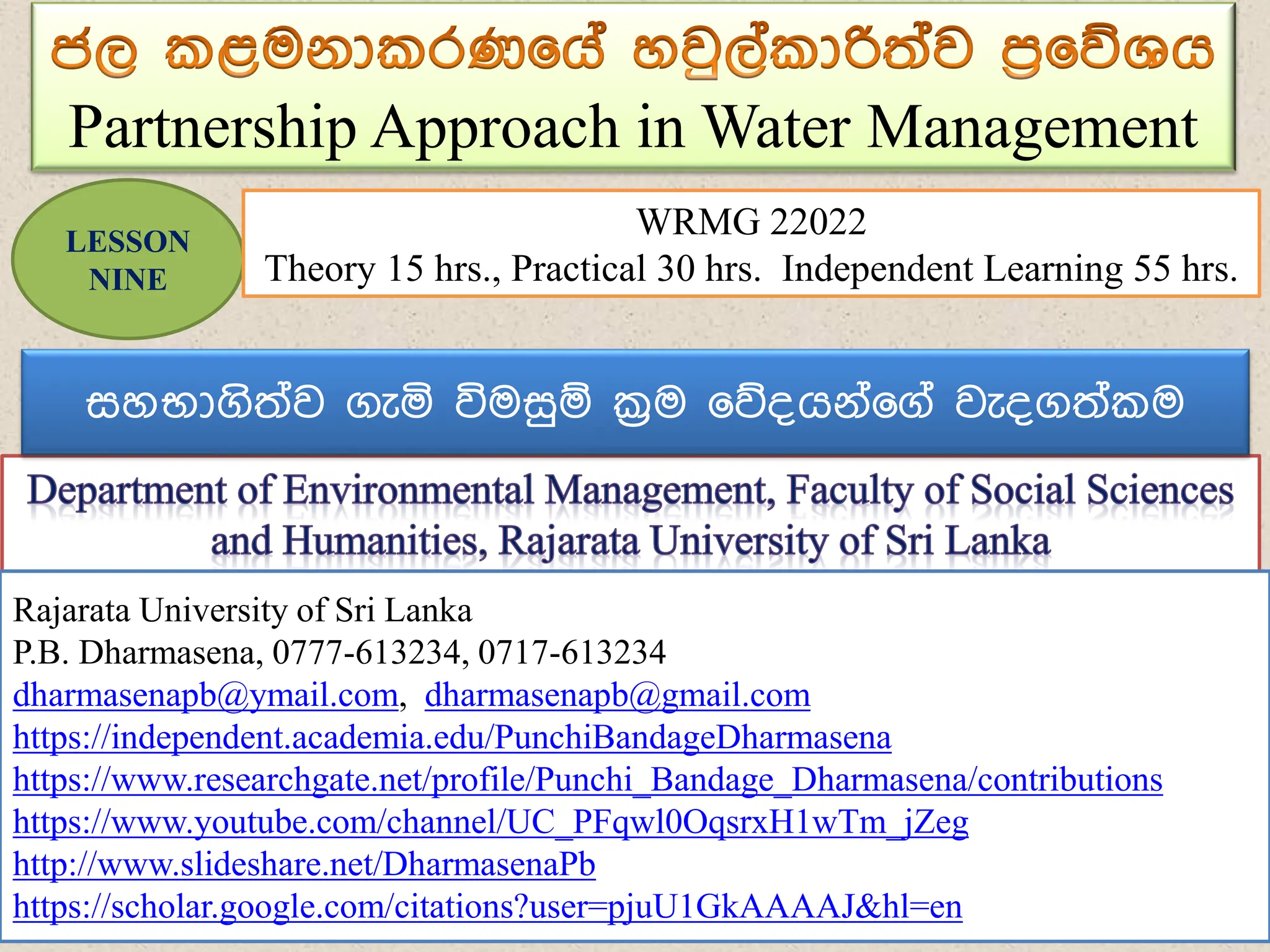 Partnership Approach in Water Management
Rajarata University of Sri Lanka
P.B. Dharmasena
0777-613234, 0717-613234
dharmasenapb@ymail.com, dharmasenapb@gmail.com
Rajarata University of Sri Lanka
P.B. Dharmasena, 0777-613234, 0717-613234
dharmasenapb@ymail.com, dharmasenapb@gmail.com
https://independent.academia.edu/PunchiBandageDharmasena
https://www.researchgate.net/profile/Punchi_Bandage_Dharmasena/contributions
https://www.youtube.com/channel/UC_PFqwl0OqsrxH1wTm_jZeg
http://www.slideshare.net/DharmasenaPb
https://scholar.google.com/citations?user=pjuU1GkAAAAJ&hl=en
LESSON
NINE
WRMG 22022
Theory 15 hrs., Practical 30 hrs. Independent Learning 55 hrs.
සහභාගිත්ව ගැය විමසුඹ ක්‍රම ෗න්ගේ්෗ග් වැ්ගත් ම
 