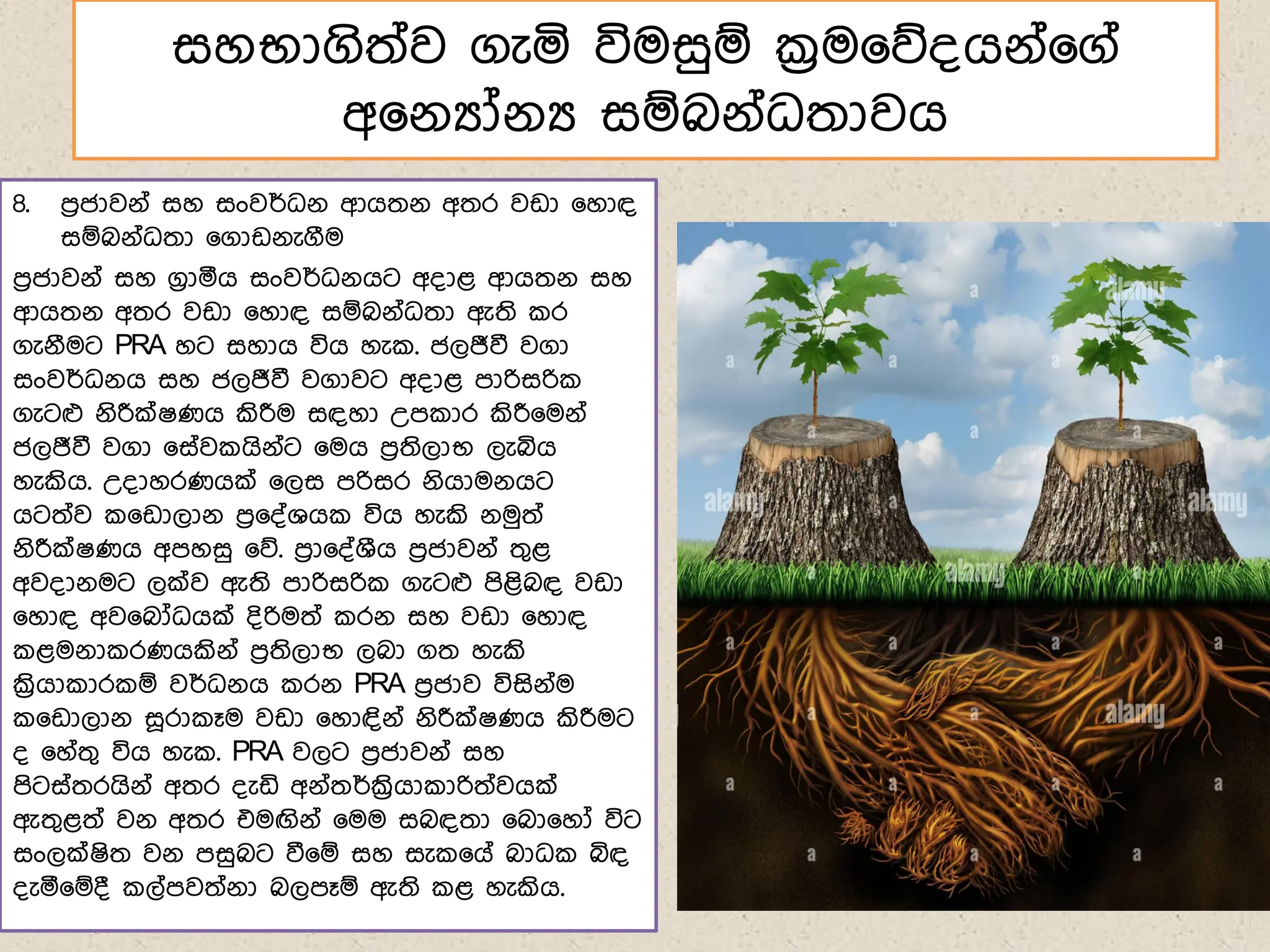 සහභාගිත්ව ගැය විමසුඹ ක්‍රම෗න්ගේ්෗ග්
අ෗ේයෝේය සඹබේ්ධතාවග
8. ෙරජාවේ් සහ සංවර්ධේ ආගතේ අතර වඩා ෗හාඳ
සඹබේ්ධතා ෗ගාඩේැගීම
ෙරජාවේ් සහ ගරාරග සංවර්ධේගට අ්ාළ ආගතේ සහ
ආගතේ අතර වඩා ෗හාඳ සඹබේ්ධතා ඇති ර
ගැේීමට PRA හට සහාග විග හැ . ජලජීවී වගා
සංවර්ධේග සහ ජලජීවී වගාවට අ්ාළ ොරිසරි
ගැටෆ ේිරීක්ෂණග කිරීම සඳහා උෙ ාර කිරී෗මේ්
ජලජීවී වගා ෗ස්ව ගිේ්ට ෗මග ෙරතිලාභ ලැබිග
හැකිග. උ්ාහරණගක් ෗ලස ෙරිසර ේිගාමේගට
ගටත්ව ෗ඩාලාේ ෙර෗්්ශග විග හැකි ේමුත්
ේිරීක්ෂණග අෙහසු ෗න. ෙරා෗්්ශීග ෙරජාවේ් තගළ
අව්ාේමට ලක්ව ඇති ොරිසරි ගැටෆ ෙිළිබඳ වඩා
෗හාඳ අව෗බෝධගක් ්ිරිමත් රේ සහ වඩා ෗හාඳ
ළමේා රණගකිේ් ෙරතිලාභ ලබා ගත හැකි
ක්‍රිගා ාර ඹ වර්ධේග රේ PRA ෙරජාව විසිේ්ම
෗ඩාලාේ ස෕රා ෑම වඩා ෗හාඳිේ් ේිරීක්ෂණග කිරීමට
් ෗හ්තග විග හැ . PRA වලට ෙරජාවේ් සහ
ෙිටස්තරගිේ් අතර ්ැඩි අේ්තර්ක්‍රිගා ාරිත්වගක්
ඇතගළත් වේ අතර එමඟිේ් ෗මම සබඳතා ෗බා෗හෝ විට
සංලක්ෂිත වේ ෙසුබට වී෗ඹ සහ සැ ෗ග් බාධ බිඳ
්ැර෗ඹ් ල්ෙවත්ේා බලෙෑඹ ඇති ළ හැකිග.
 