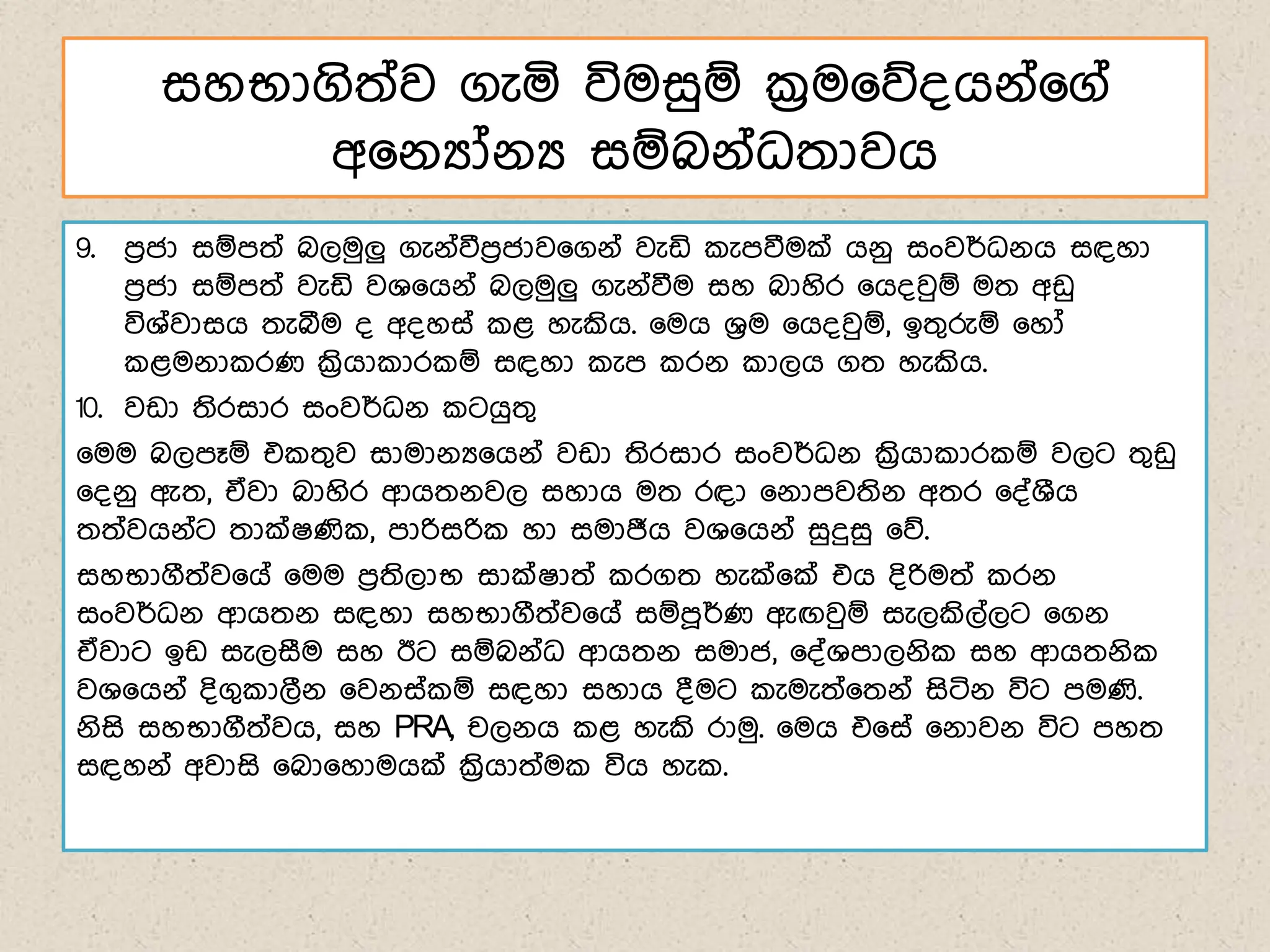 9. ෙරජා සඹෙත් බලමුලු ගැේ්වීෙරජාව෗ගේ් වැඩි ැෙවීමක් ගේු සංවර්ධේග සඳහා
ෙරජා සඹෙත් වැඩි වශ෗ගේ් බලමුලු ගැේ්වීම සහ බාහිර ෗ග්වුඹ මත අඩු
විශ්වාසග තැබීම ් අ්හස් ළ හැකිග. ෗මග ශරම ෗ග්වුඹ, ඉතගරුඹ ෗හෝ
ළමේා රණ ක්‍රිගා ාර ඹ සඳහා ැෙ රේ ාලග ගත හැකිග.
10. වඩා තිරසාර සංවර්ධේ ටගුතග
෗මම බලෙෑඹ එ තගව සාමාේය෗ගේ් වඩා තිරසාර සංවර්ධේ ක්‍රිගා ාර ඹ වලට තගඩු
෗්ේු ඇත, ඒවා බාහිර ආගතේවල සහාග මත රඳා ෗ේාෙවතිේ අතර ෗්්ශීග
තත්වගේ්ට තාක්ෂණි , ොරිසරි හා සමාජීග වශ෗ගේ් සුදුසු ෗න.
සහභාගීත්ව෗ග් ෗මම ෙරතිලාභ සාක්ෂාත් රගත හැක්෗ක් එග ්ිරිමත් රේ
සංවර්ධේ ආගතේ සඳහා සහභාගීත්ව෗ග් සඹෙූර්ණ ඇඟවුඹ සැලකිල්ලට ෗ගේ
ඒවාට ඉඩ සැලසීම සහ ඊට සඹබේ්ධ ආගතේ සමාජ, ෗්්ශොලේි සහ ආගතේි
වශ෗ගේ් ්ිගග ාලීේ ෗වේස් ඹ සඳහා සහාග ්මට ැමැත්෗තේ් සිටිේ විට ෙමණි.
ේිසි සහභාගීත්වග, සහ PRA, චලේග ළ හැකි රාමු. ෗මග එ෗ස් ෗ේාවේ විට ෙහත
සඳහේ් අවාසි ෗බා෗හාමගක් ක්‍රිගාත්ම විග හැ .
සහභාගිත්ව ගැය විමසුඹ ක්‍රම෗න්ගේ්෗ග්
අ෗ේයෝේය සඹබේ්ධතාවග
 