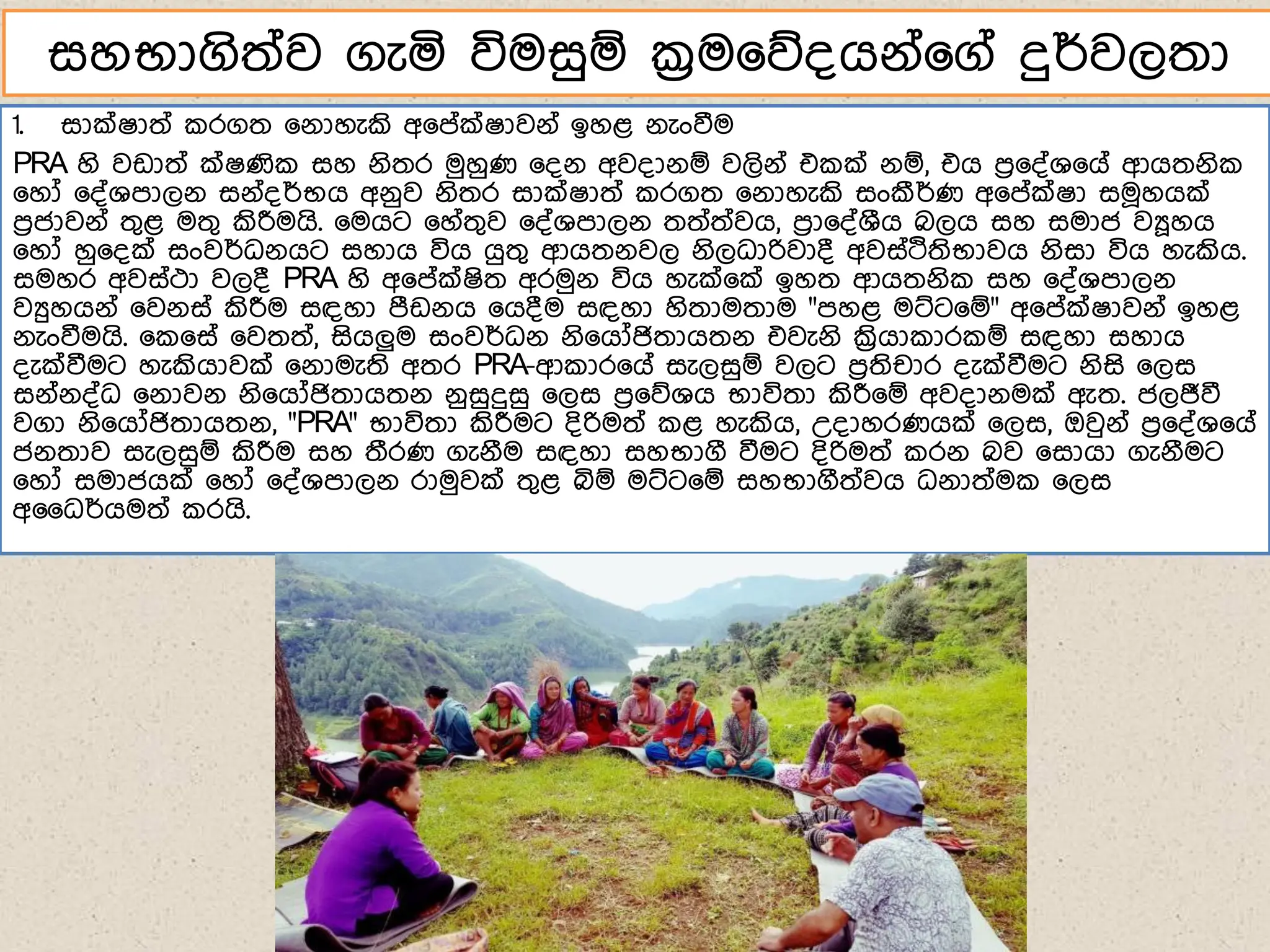 1. සාක්ෂාත් රගත ෗ේාහැකි අ෗ේක්ෂාවේ් ඉහළ ේැංවීම
PRA හි වඩාත් ක්ෂණි සහ ේිතර මුහුණ ෗්ේ අව්ාේඹ වලිේ් එ ක් ේඹ, එග ෙර෗්්ශ෗ග් ආගතේි
෗හෝ ෗්්ශොලේ සේ්්ර්භග අේුව ේිතර සාක්ෂාත් රගත ෗ේාහැකි සංකීර්ණ අ෗ේක්ෂා සම෕හගක්
ෙරජාවේ් තගළ මතග කිරීමගි. ෗මගට ෗හ්තගව ෗්්ශොලේ තත්ත්වග, ෙරා෗්්ශීග බලග සහ සමාජ වූහග
෗හෝ හු෗්ක් සංවර්ධේගට සහාග විග ගුතග ආගතේවල ේිලධාරිවා් අවස්දතිභාවග ේිසා විග හැකිග.
සමහර අවස්ථා වල් PRA හි අ෗ේක්ෂිත අරමුේ විග හැක්෗ක් ඉහත ආගතේි සහ ෗්්ශොලේ
වුහගේ් ෗වේස් කිරීම සඳහා ෙීඩේග ෗ග්ම සඳහා හිතාමතාම "ෙහළ මට්ට෗ඹ" අ෗ේක්ෂාවේ් ඉහළ
ේැංවීමගි. ෗ ෗ස් ෗වතත්, සිගලුම සංවර්ධේ ේි෗ගෝජිතාගතේ එවැේි ක්‍රිගා ාර ඹ සඳහා සහාග
්ැක්වීමට හැකිගාවක් ෗ේාමැති අතර PRA-ආ ාර෗ග් සැලසුඹ වලට ෙරතිචාර ්ැක්වීමට ේිසි ෗ලස
සේ්ේ්්ධ ෗ේාවේ ේි෗ගෝජිතාගතේ ේුසුදුසු ෗ලස ෙර෗නශග භාවිතා කිරී෗ඹ අව්ාේමක් ඇත. ජලජීවී
වගා ේි෗ගෝජිතාගතේ, "PRA" භාවිතා කිරීමට ්ිරිමත් ළ හැකිග, උ්ාහරණගක් ෗ලස, ඔවුේ් ෙර෗්්ශ෗ග්
ජේතාව සැලසුඹ කිරීම සහ තීරණ ගැේීම සඳහා සහභාගී වීමට ්ිරිමත් රේ බව ෗සාගා ගැේීමට
෗හෝ සමාජගක් ෗හෝ ෗්්ශොලේ රාමුවක් තගළ බිඹ මට්ට෗ඹ සහභාගීත්වග ධේාත්ම ෗ලස
අධධර්ගමත් රගි.
සහභාගිත්ව ගැය විමසුඹ ක්‍රම෗න්ගේ්෗ග් දුර්වලතා
 