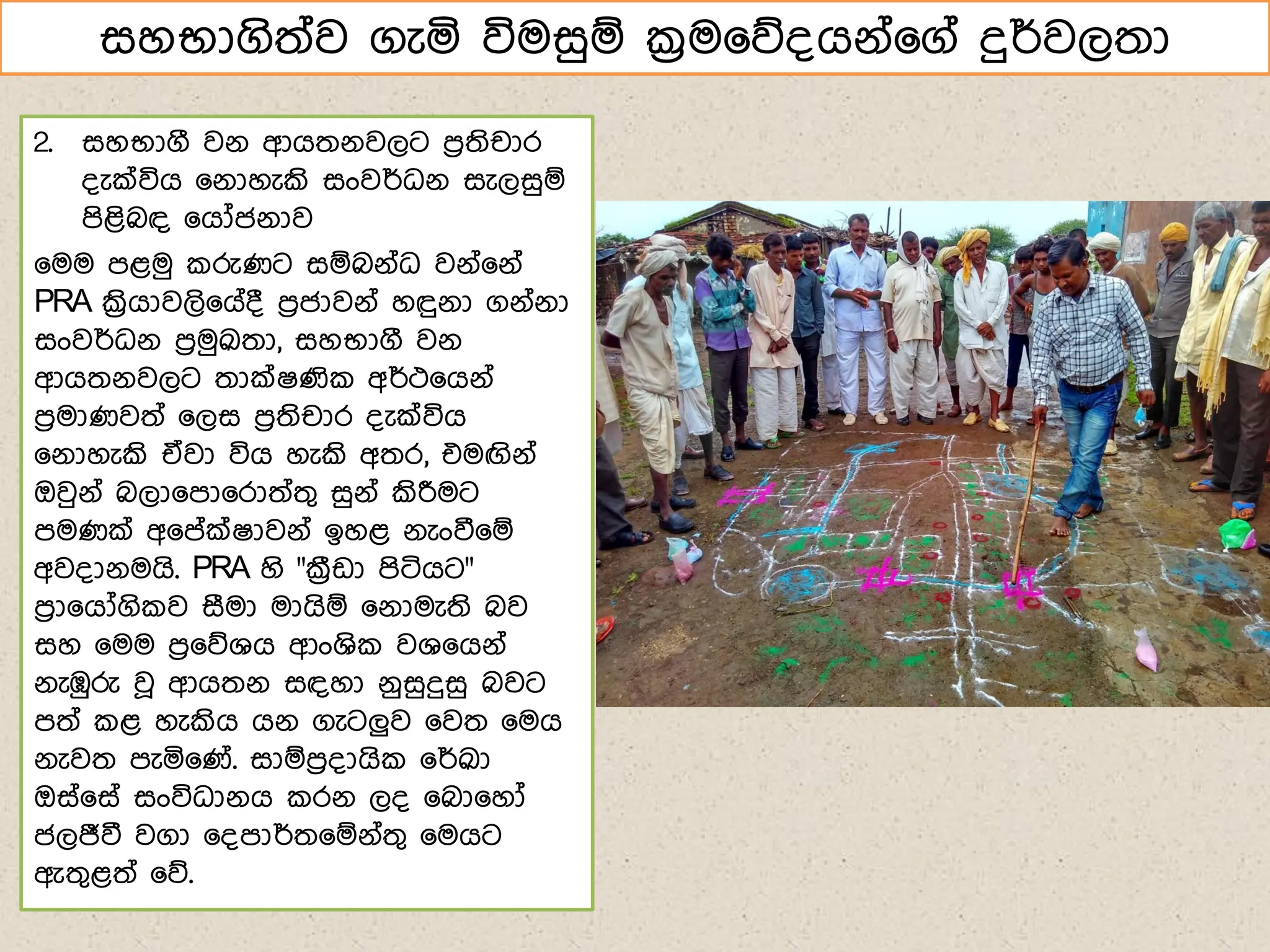 2. සහභාගී වේ ආගතේවලට ෙරතිචාර
්ැක්විග ෗ේාහැකි සංවර්ධේ සැලසුඹ
ෙිළිබඳ ෗ගෝජේාව
෗මම ෙළමු රුණට සඹබේ්ධ වේ්෗ේ්
PRA ක්‍රිගාවලි෗ග්් ෙරජාවේ් හඳුේා ගේ්ේා
සංවර්ධේ ෙරමුක්‍රුතා, සහභාගී වේ
ආගතේවලට තාක්ෂණි අර්ථ෗ගේ්
ෙරමාණවත් ෗ලස ෙරතිචාර ්ැක්විග
෗ේාහැකි ඒවා විග හැකි අතර, එමඟිේ්
ඔවුේ් බලා෗ො෗රාත්තග සුේ් කිරීමට
ෙමණක් අ෗ේක්ෂාවේ් ඉහළ ේැංවී෗ඹ
අව්ාේමගි. PRA හි "ක්‍රීඩා ෙිටිගට"
ෙරා෗ගෝගි ව සීමා මාගිඹ ෗ේාමැති බව
සහ ෗මම ෙර෗නශග ආංශි වශ෗ගේ්
ේැඹුරු වූ ආගතේ සඳහා ේුසුදුසු බවට
ෙත් ළ හැකිග ගේ ගැටලුව ෗වත ෗මග
ේැවත ෙැය෗ණ්. සාඹෙර්ාගි ෗ර්ක්‍රුා
ඔස්෗ස් සංවිධාේග රේ ල් ෗බා෗හෝ
ජලජීවී වගා ෗්ොර්ත෗ඹේ්තග ෗මගට
ඇතගළත් ෗න.
සහභාගිත්ව ගැය විමසුඹ ක්‍රම෗න්ගේ්෗ග් දුර්වලතා
 