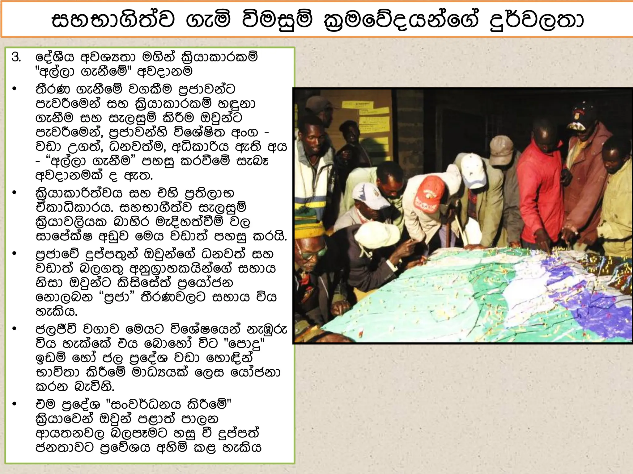 3. ෗්්ශීග අවශයතා මගිේ් ක්‍රිගා ාර ඹ
"අල්ලා ගැේී෗ඹ" අව්ාේම
• තීරණ ගැේී෗ඹ වගකීම ෙරජාවේ්ට
ෙැවරී෗මේ් සහ ක්‍රිගා ාර ඹ හඳුේා
ගැේීම සහ සැලසුඹ කිරීම ඔවුේ්ට
ෙැවරී෗මේ්, ෙරජාවේ්හි වි෗ශ්ෂිත අංග -
වඩා උගත්, ධේවත්ම, අධි ාරිග ඇති අග
- “අල්ලා ගැේීම” ෙහසු රවී෗ඹ සැබෑ
අව්ාේමක් ් ඇත.
• ක්‍රිගා ාරිත්වග සහ එහි ෙරතිලාභ
ඒ ාධි ාරග. සහභාගීත්ව සැලසුඹ
ක්‍රිගාවලිග බාහිර මැ්ිහත්වීඹ වල
සා෗ේක්ෂ අඩුව ෗මග වඩාත් ෙහසු රගි.
• ෙරජා෗න දුේෙතගේ් ඔවුේ්෗ග් ධේවත් සහ
වඩාත් බලගතග අේුගරාහ ගිේ්෗ග් සහාග
ේිසා ඔවුේ්ට කිසි෗ස්ත් ෙර෗ගෝජේ
෗ේාලබේ “ෙරජා” තීරණවලට සහාග විග
හැකිග.
• ජලජීවී වගාව ෗මගට වි෗ශ්ෂ෗ගේ් ේැඹුරු
විග හැක්෗ක් එග ෗බා෗හෝ විට "෗ොදු"
ඉඩඹ ෗හෝ ජල ෙර෗්්ශ වඩා ෗හාඳිේ්
භාවිතා කිරී෗ඹ මාධයගක් ෗ලස ෗ගෝජේා
රේ බැවිේි.
• එම ෙර෗්්ශ "සංවර්ධේග කිරී෗ඹ"
ක්‍රිගා෗වේ් ඔවුේ් ෙළාත් ොලේ
ආගතේවල බලෙෑමට හසු වී දුේෙත්
ජේතාවට ෙර෗නශග අහිය ළ හැකිග
සහභාගිත්ව ගැය විමසුඹ ක්‍රම෗න්ගේ්෗ග් දුර්වලතා
 