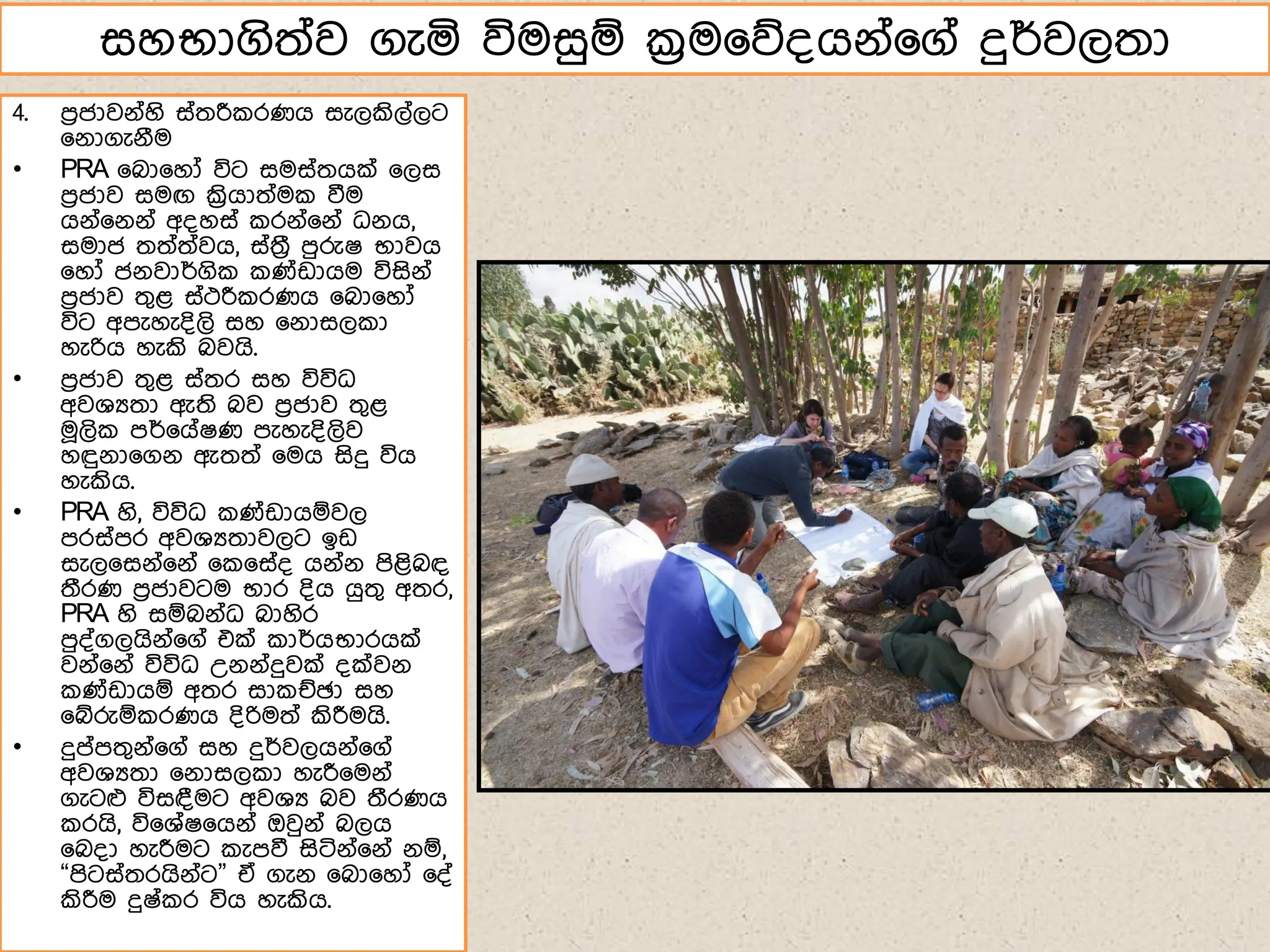 4. ෙරජාවේ්හි ස්තරී රණග සැලකිල්ලට
෗ේාගැේීම
• PRA ෗බා෗හෝ විට සමස්තගක් ෗ලස
ෙරජාව සමඟ ක්‍රිගාත්ම වීම
ගේ්෗ේේ් අ්හස් රේ්෗ේ් ධේග,
සමාජ තත්ත්වග, ස්තරී ෙුරුෂ භාවග
෗හෝ ජේවාර්ගි ණ්ඩාගම විසිේ්
ෙරජාව තගළ ස්ථරී රණග ෗බා෗හෝ
විට අෙැහැ්ිලි සහ ෗ේාසල ා
හැරිග හැකි බවගි.
• ෙරජාව තගළ ස්තර සහ විවිධ
අවශයතා ඇති බව ෙරජාව තගළ
ම෕ලි ෙර්෗ග්ෂණ ෙැහැ්ිලිව
හඳුේා෗ගේ ඇතත් ෗මග සිදු විග
හැකිග.
• PRA හි, විවිධ ණ්ඩාගඹවල
ෙරස්ෙර අවශයතාවලට ඉඩ
සැල෗සේ්෗ේ් ෗ ෗ස්් ගේ්ේ ෙිළිබඳ
තීරණ ෙරජාවටම භාර ්ිග ගුතග අතර,
PRA හි සඹබේ්ධ බාහිර
ෙු්්ගලගිේ්෗ග් එක් ාර්ගභාරගක්
වේ්෗ේ් විවිධ උේේ්දුවක් ්ක්වේ
ණ්ඩාගඹ අතර සා ඡඡා සහ
෗ේරුඹ රණග ්ිරිමත් කිරීමගි.
• දුේෙතගේ්෗ග් සහ දුර්වලගේ්෗ග්
අවශයතා ෗ේාසල ා හැරී෗මේ්
ගැටෆ විසඳමට අවශය බව තීරණග
රගි, වි෗ශ්ෂ෗ගේ් ඔවුේ් බලග
෗බ්ා හැරීමට ැෙවී සිටිේ්෗ේ් ේඹ,
“ෙිටස්තරගිේ්ට” ඒ ගැේ ෗බා෗හෝ ෗්්
කිරීම දුෂ් ර විග හැකිග.
සහභාගිත්ව ගැය විමසුඹ ක්‍රම෗න්ගේ්෗ග් දුර්වලතා
 