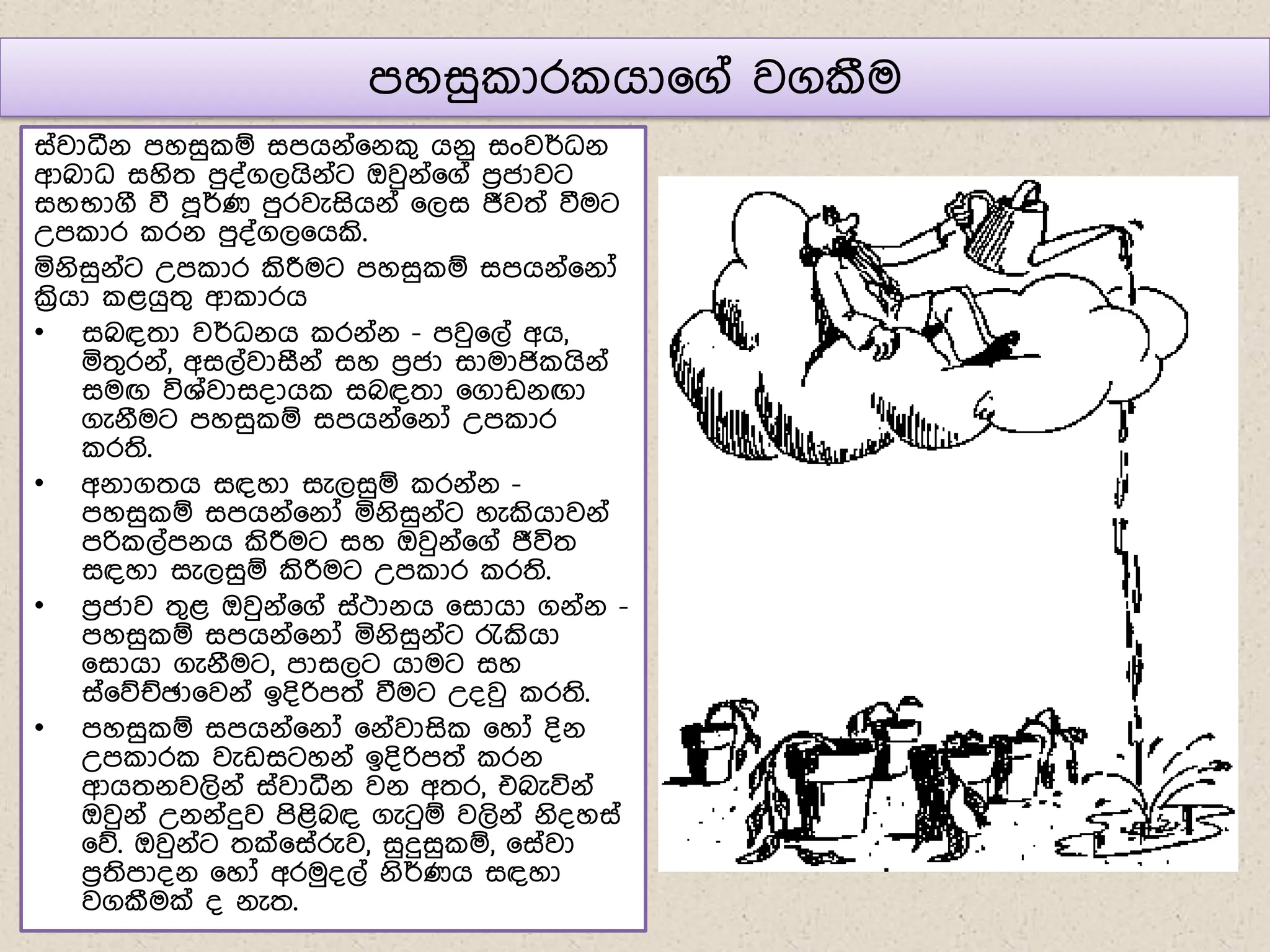 ෙහසු ාර ගා෗ග් වගකීම
ස්වාධීේ ෙහසු ඹ සෙගේ්෗ේ ග ගේු සංවර්ධේ
ආබාධ සහිත ෙු්්ගලගිේ්ට ඔවුේ්෗ග් ෙරජාවට
සහභාගී වී ෙූර්ණ ෙුරවැසිගේ් ෗ලස ජීවත් වීමට
උෙ ාර රේ ෙු්්ගල෗ගකි.
යේිසුේ්ට උෙ ාර කිරීමට ෙහසු ඹ සෙගේ්෗ේෝ
ක්‍රිගා ළගුතග ආ ාරග
• සබඳතා වර්ධේග රේ්ේ - ෙවු෗ල් අග,
යතගරේ්, අසල්වාසීේ් සහ ෙරජා සාමාජි ගිේ්
සමඟ විශ්වාස්ාග සබඳතා ෗ගාඩේඟා
ගැේීමට ෙහසු ඹ සෙගේ්෗ේෝ උෙ ාර
රති.
• අේාගතග සඳහා සැලසුඹ රේ්ේ -
ෙහසු ඹ සෙගේ්෗ේෝ යේිසුේ්ට හැකිගාවේ්
ෙරි ල්ෙේග කිරීමට සහ ඔවුේ්෗ග් ජීවිත
සඳහා සැලසුඹ කිරීමට උෙ ාර රති.
• ෙරජාව තගළ ඔවුේ්෗ග් ස්ථාේග ෗සාගා ගේ්ේ -
ෙහසු ඹ සෙගේ්෗ේෝ යේිසුේ්ට රැකිගා
෗සාගා ගැේීමට, ොසලට ගාමට සහ
ස්෗නඡඡා෗වේ් ඉ්ිරිෙත් වීමට උ්වු රති.
• ෙහසු ඹ සෙගේ්෗ේෝ ෗ේ්වාසි ෗හෝ ්ිේ
උෙ ාර වැඩසටහේ් ඉ්ිරිෙත් රේ
ආගතේවලිේ් ස්වාධීේ වේ අතර, එබැවිේ්
ඔවුේ් උේේ්දුව ෙිළිබඳ ගැටුඹ වලිේ් ේි්හස්
෗න. ඔවුේ්ට තක්෗ස්රුව, සුදුසු ඹ, ෗ස්වා
ෙරතිෝේ ෗හෝ අරමු්ල් ේිර්ණග සඳහා
වගකීමක් ් ේැත.
 