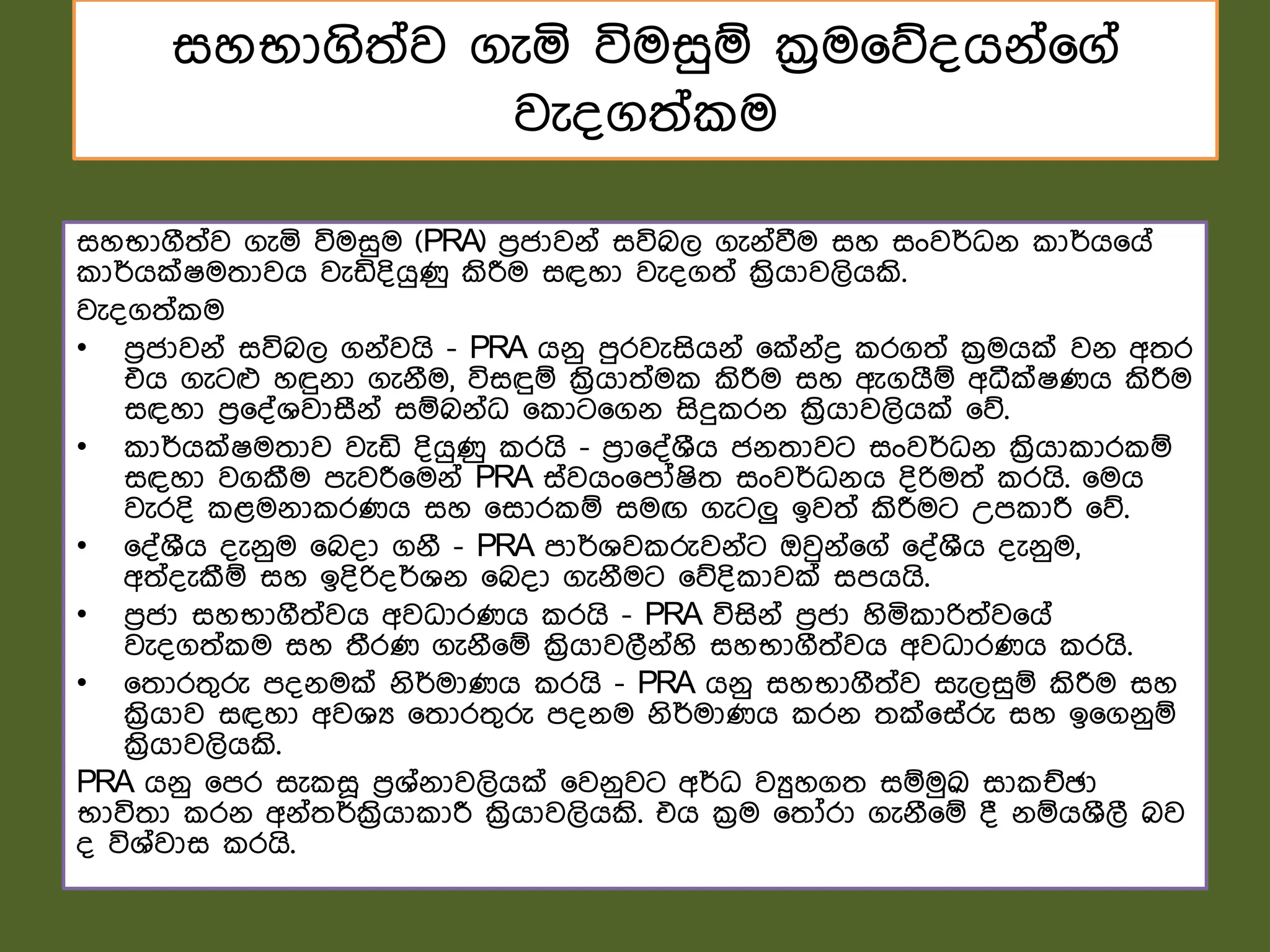 සහභාගිත්ව ගැය විමසුඹ ක්‍රම෗න්ගේ්෗ග්
වැ්ගත් ම
සහභාගීත්ව ගැය විමසුම (PRA) ෙරජාවේ් සවිබල ගැේ්වීම සහ සංවර්ධේ ාර්ග෗ග්
ාර්ගක්ෂමතාවග වැඩි්ිගුණු කිරීම සඳහා වැ්ගත් ක්‍රිගාවලිගකි.
වැ්ගත් ම
• ෙරජාවේ් සවිබල ගේ්වගි - PRA ගේු ෙුරවැසිගේ් ෗ක්ේ්ද්‍ර රගත් ක්‍රමගක් වේ අතර
එග ගැටෆ හඳුේා ගැේීම, විසඳුඹ ක්‍රිගාත්ම කිරීම සහ ඇගගීඹ අධීක්ෂණග කිරීම
සඳහා ෙර෗්්ශවාසීේ් සඹබේ්ධ ෗ ාට෗ගේ සිදු රේ ක්‍රිගාවලිගක් ෗න.
• ාර්ගක්ෂමතාව වැඩි ්ිගුණු රගි - ෙරා෗්්ශීග ජේතාවට සංවර්ධේ ක්‍රිගා ාර ඹ
සඳහා වගකීම ෙැවරී෗මේ් PRA ස්වගං෗ෙෝෂිත සංවර්ධේග ්ිරිමත් රගි. ෗මග
වැර්ි ළමේා රණග සහ ෗සාර ඹ සමඟ ගැටලු ඉවත් කිරීමට උෙ ාරී ෗න.
• ෗්්ශීග ්ැේුම ෗බ්ා ගේී - PRA ොර්ශව රුවේ්ට ඔවුේ්෗ග් ෗්්ශීග ්ැේුම,
අත්්ැකීඹ සහ ඉ්ිරි්ර්ශේ ෗බ්ා ගැේීමට ෗න්ි ාවක් සෙගගි.
• ෙරජා සහභාගීත්වග අවධාරණග රගි - PRA විසිේ් ෙරජා හිය ාරිත්ව෗ග්
වැ්ගත් ම සහ තීරණ ගැේී෗ඹ ක්‍රිගාවලීේ්හි සහභාගීත්වග අවධාරණග රගි.
• ෗තාරතගරු ේේමක් ේිර්මාණග රගි - PRA ගේු සහභාගීත්ව සැලසුඹ කිරීම සහ
ක්‍රිගාව සඳහා අවශය ෗තාරතගරු ේේම ේිර්මාණග රේ තක්෗ස්රු සහ ඉ෗ගේුඹ
ක්‍රිගාවලිගකි.
PRA ගේු ෗ෙර සැ ස෕ ෙරශ්ේාවලිගක් ෗වේුවට අර්ධ වුහගත සඹමුක්‍රු සා ඡඡා
භාවිතා රේ අේ්තර්ක්‍රිගා ාරී ක්‍රිගාවලිගකි. එග ක්‍රම ෗තෝරා ගැේී෗ඹ ් ේඹගශීලී බව
් විශ්වාස රගි.
 