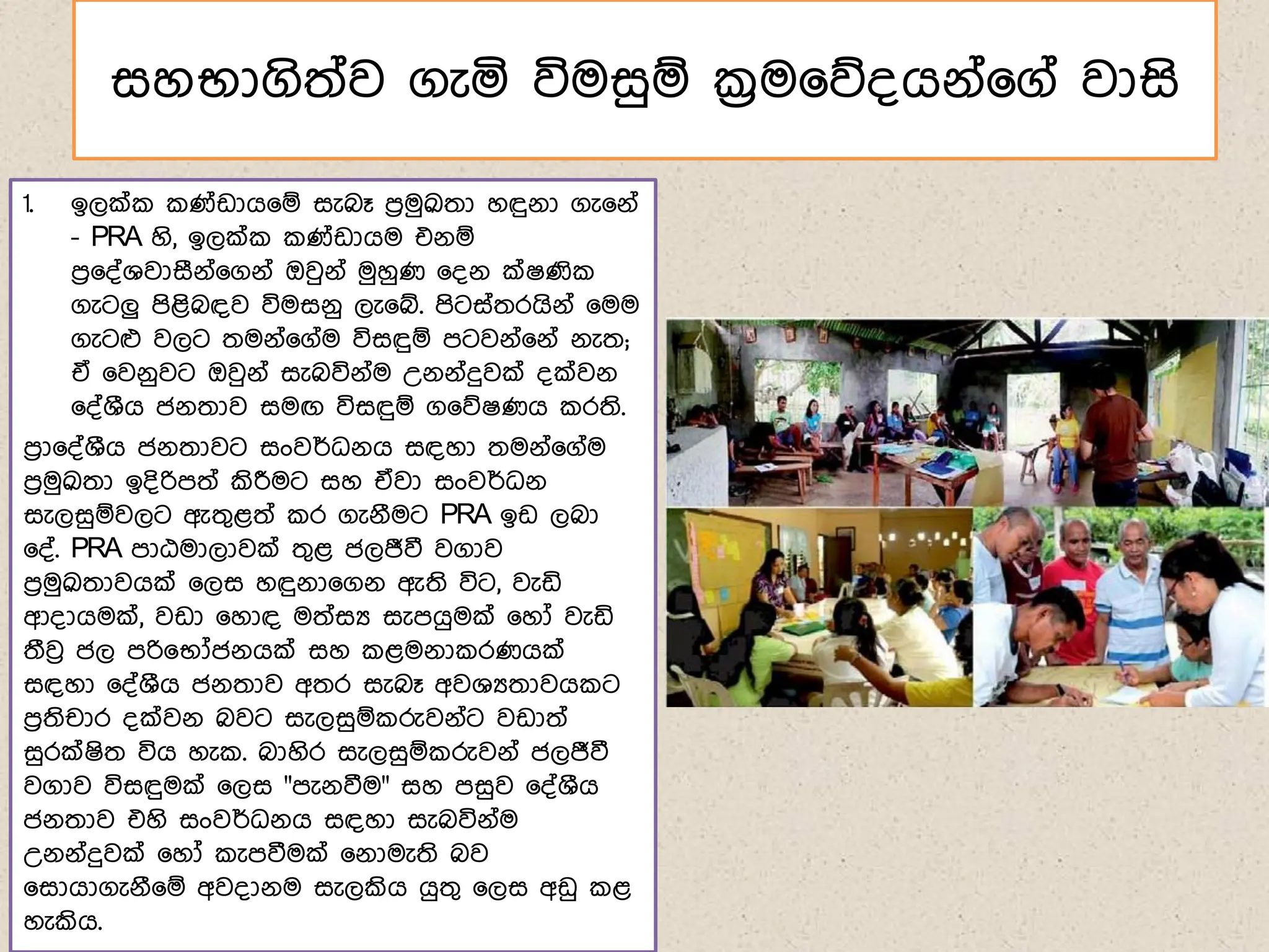 සහභාගිත්ව ගැය විමසුඹ ක්‍රම෗න්ගේ්෗ග් වාසි
1. ඉලක් ණ්ඩාග෗ඹ සැබෑ ෙරමුක්‍රුතා හඳුේා ගැ෗ේ්
- PRA හි, ඉලක් ණ්ඩාගම එේඹ
ෙර෗්්ශවාසීේ්෗ගේ් ඔවුේ් මුහුණ ෗්ේ ක්ෂණි
ගැටලු ෙිළිබඳව විමසේු ලැ෗ේ. ෙිටස්තරගිේ් ෗මම
ගැටෆ වලට තමේ්෗ග්ම විසඳුඹ ෙටවේ්෗ේ් ේැත;
ඒ ෗වේුවට ඔවුේ් සැබවිේ්ම උේේ්දුවක් ්ක්වේ
෗්්ශීග ජේතාව සමඟ විසඳුඹ ග෗නෂණග රති.
ෙරා෗්්ශීග ජේතාවට සංවර්ධේග සඳහා තමේ්෗ග්ම
ෙරමුක්‍රුතා ඉ්ිරිෙත් කිරීමට සහ ඒවා සංවර්ධේ
සැලසුඹවලට ඇතගළත් ර ගැේීමට PRA ඉඩ ලබා
෗්්. PRA ොඨමාලාවක් තගළ ජලජීවී වගාව
ෙරමුක්‍රුතාවගක් ෗ලස හඳුේා෗ගේ ඇති විට, වැඩි
ආ්ාගමක්, වඩා ෗හාඳ මත්සය සැෙගුමක් ෗හෝ වැඩි
තීවු ජල ෙරි෗භෝජේගක් සහ ළමේා රණගක්
සඳහා ෗්්ශීග ජේතාව අතර සැබෑ අවශයතාවග ට
ෙරතිචාර ්ක්වේ බවට සැලසුඹ රුවේ්ට වඩාත්
සුරක්ෂිත විග හැ . බාහිර සැලසුඹ රුවේ් ජලජීවී
වගාව විසඳුමක් ෗ලස "ෙැේවීම" සහ ෙසුව ෗්්ශීග
ජේතාව එහි සංවර්ධේග සඳහා සැබවිේ්ම
උේේ්දුවක් ෗හෝ ැෙවීමක් ෗ේාමැති බව
෗සාගාගැේී෗ඹ අව්ාේම සැලකිග ගුතග ෗ලස අඩු ළ
හැකිග.
 