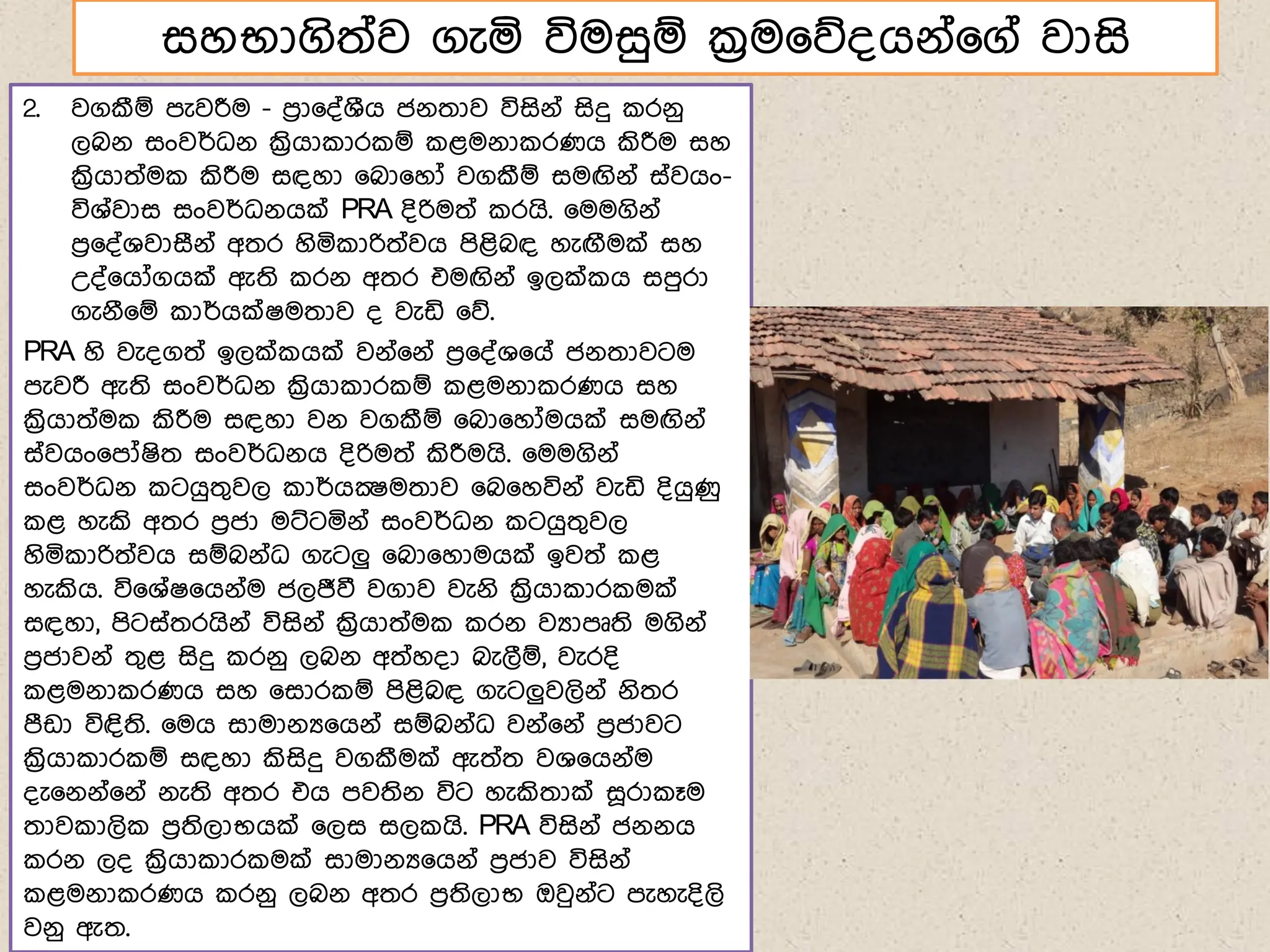 සහභාගිත්ව ගැය විමසුඹ ක්‍රම෗න්ගේ්෗ග් වාසි
2. වගකීඹ ෙැවරීම - ෙරා෗්්ශීග ජේතාව විසිේ් සිදු රේු
ලබේ සංවර්ධේ ක්‍රිගා ාර ඹ ළමේා රණග කිරීම සහ
ක්‍රිගාත්ම කිරීම සඳහා ෗බා෗හෝ වගකීඹ සමඟිේ් ස්වගං-
විශ්වාස සංවර්ධේගක් PRA ්ිරිමත් රගි. ෗මමගිේ්
ෙර෗්්ශවාසීේ් අතර හිය ාරිත්වග ෙිළිබඳ හැඟීමක් සහ
උ්්෗ගෝගගක් ඇති රේ අතර එමඟිේ් ඉලක් ග සෙුරා
ගැේී෗ඹ ාර්ගක්ෂමතාව ් වැඩි ෗න.
PRA හි වැ්ගත් ඉලක් ගක් වේ්෗ේ් ෙර෗්්ශ෗ග් ජේතාවටම
ෙැවරී ඇති සංවර්ධේ ක්‍රිගා ාර ඹ ළමේා රණග සහ
ක්‍රිගාත්ම කිරීම සඳහා වේ වගකීඹ ෗බා෗හෝමගක් සමඟිේ්
ස්වගං෗ෙෝෂිත සංවර්ධේග ්ිරිමත් කිරීමගි. ෗මමගිේ්
සංවර්ධේ ටගුතගවල ාර්ගක්‍ෂමතාව ෗බ෗හවිේ් වැඩි ්ිගුණු
ළ හැකි අතර ෙරජා මට්ටයේ් සංවර්ධේ ටගුතගවල
හිය ාරිත්වග සඹබේ්ධ ගැටලු ෗බා෗හාමගක් ඉවත් ළ
හැකිග. වි෗ශ්ෂ෗ගේ්ම ජලජීවී වගාව වැේි ක්‍රිගා ාර මක්
සඳහා, ෙිටස්තරගිේ් විසිේ් ක්‍රිගාත්ම රේ වයාෙූති මගිේ්
ෙරජාවේ් තගළ සිදු රේු ලබේ අත්හ්ා බැලීඹ, වැර්ි
ළමේා රණග සහ ෗සාර ඹ ෙිළිබඳ ගැටලුවලිේ් ේිතර
ෙීඩා විඳිති. ෗මග සාමාේය෗ගේ් සඹබේ්ධ වේ්෗ේ් ෙරජාවට
ක්‍රිගා ාර ඹ සඳහා කිසිදු වගකීමක් ඇත්ත වශ෗ගේ්ම
්ැ෗ේේ්෗ේ් ේැති අතර එග ෙවතිේ විට හැකිතාක් ස෕රා ෑම
තාව ාලි ෙරතිලාභගක් ෗ලස සල ගි. PRA විසිේ් ජේේග
රේ ල් ක්‍රිගා ාර මක් සාමාේය෗ගේ් ෙරජාව විසිේ්
ළමේා රණග රේු ලබේ අතර ෙරතිලාභ ඔවුේ්ට ෙැහැ්ිලි
වේු ඇත.
 