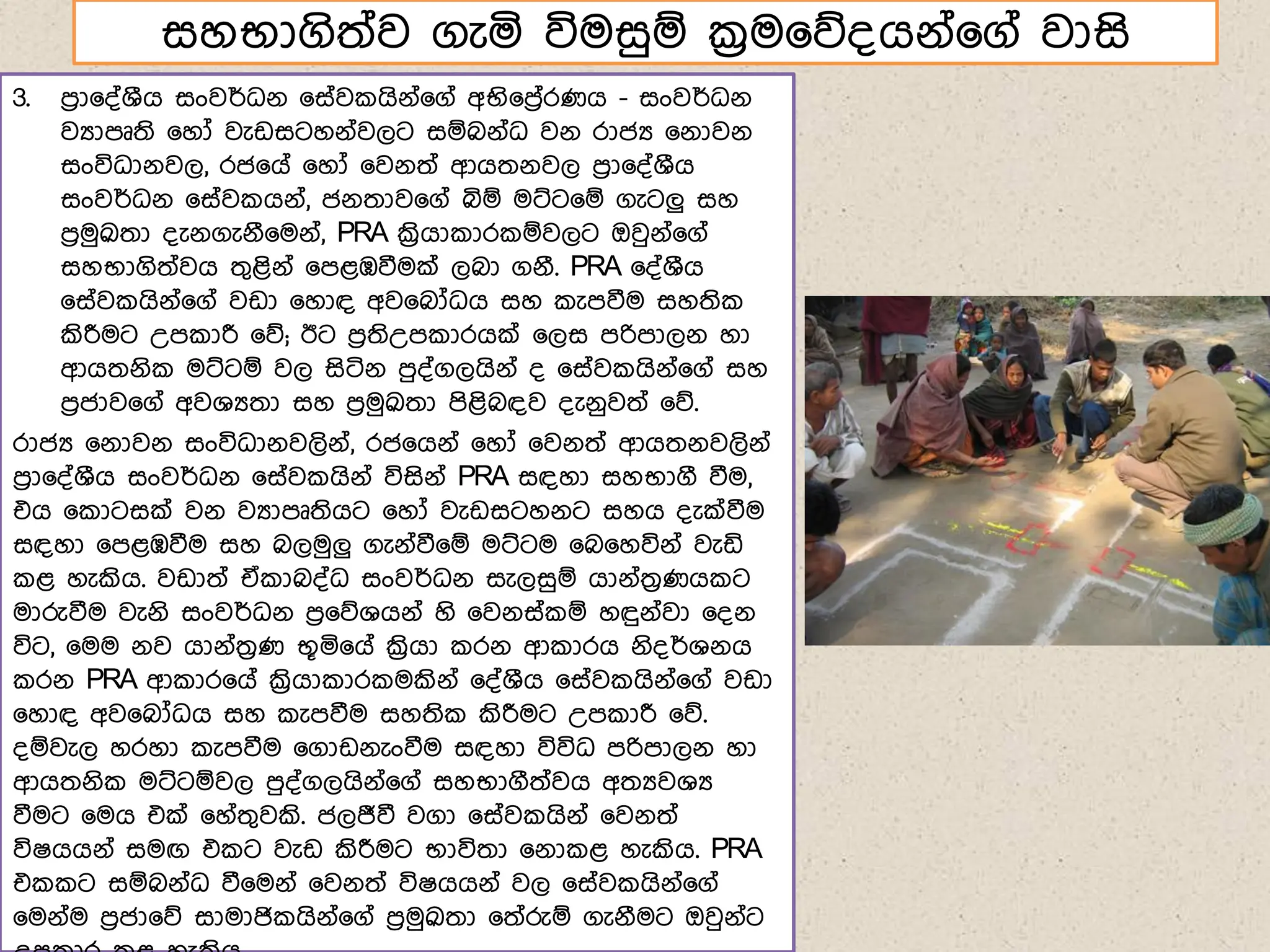 සහභාගිත්ව ගැය විමසුඹ ක්‍රම෗න්ගේ්෗ග් වාසි
3. ෙරා෗්්ශීග සංවර්ධේ ෗ස්ව ගිේ්෗ග් අභි෗ෙර්රණග - සංවර්ධේ
වයාෙූති ෗හෝ වැඩසටහේ්වලට සඹබේ්ධ වේ රාජය ෗ේාවේ
සංවිධාේවල, රජ෗ග් ෗හෝ ෗වේත් ආගතේවල ෙරා෗්්ශීග
සංවර්ධේ ෗ස්ව ගේ්, ජේතාව෗ග් බිඹ මට්ට෗ඹ ගැටලු සහ
ෙරමුක්‍රුතා ්ැේගැේී෗මේ්, PRA ක්‍රිගා ාර ඹවලට ඔවුේ්෗ග්
සහභාගිත්වග තගළිේ් ෗ෙළඹවීමක් ලබා ගේී. PRA ෗්්ශීග
෗ස්ව ගිේ්෗ග් වඩා ෗හාඳ අව෗බෝධග සහ ැෙවීම සහති
කිරීමට උෙ ාරී ෗න; ඊට ෙරතිඋෙ ාරගක් ෗ලස ෙරිොලේ හා
ආගතේි මට්ටඹ වල සිටිේ ෙු්්ගලගිේ් ් ෗ස්ව ගිේ්෗ග් සහ
ෙරජාව෗ග් අවශයතා සහ ෙරමුක්‍රුතා ෙිළිබඳව ්ැේුවත් ෗න.
රාජය ෗ේාවේ සංවිධාේවලිේ්, රජ෗ගේ් ෗හෝ ෗වේත් ආගතේවලිේ්
ෙරා෗්්ශීග සංවර්ධේ ෗ස්ව ගිේ් විසිේ් PRA සඳහා සහභාගී වීම,
එග ෗ ාටසක් වේ වයාෙූතිගට ෗හෝ වැඩසටහේට සහග ්ැක්වීම
සඳහා ෗ෙළඹවීම සහ බලමුලු ගැේ්වී෗ඹ මට්ටම ෗බ෗හවිේ් වැඩි
ළ හැකිග. වඩාත් ඒ ාබ්්ධ සංවර්ධේ සැලසුඹ ගාේ්තරණග ට
මාරුවීම වැේි සංවර්ධේ ෙර෗නශගේ් හි ෗වේස් ඹ හඳුේ්වා ෗්ේ
විට, ෗මම ේව ගාේ්තරණ භූය෗ග් ක්‍රිගා රේ ආ ාරග ේි්ර්ශේග
රේ PRA ආ ාර෗ග් ක්‍රිගා ාර මකිේ් ෗්්ශීග ෗ස්ව ගිේ්෗ග් වඩා
෗හාඳ අව෗බෝධග සහ ැෙවීම සහති කිරීමට උෙ ාරී ෗න.
්ඹවැල හරහා ැෙවීම ෗ගාඩේැංවීම සඳහා විවිධ ෙරිොලේ හා
ආගතේි මට්ටඹවල ෙු්්ගලගිේ්෗ග් සහභාගීත්වග අතයවශය
වීමට ෗මග එක් ෗හ්තගවකි. ජලජීවී වගා ෗ස්ව ගිේ් ෗වේත්
විෂගගේ් සමඟ එ ට වැඩ කිරීමට භාවිතා ෗ේා ළ හැකිග. PRA
එ ට සඹබේ්ධ වී෗මේ් ෗වේත් විෂගගේ් වල ෗ස්ව ගිේ්෗ග්
෗මේ්ම ෙරජා෗න සාමාජි ගිේ්෗ග් ෙරමුක්‍රුතා ෗ත්රුඹ ගැේීමට ඔවුේ්ට
 