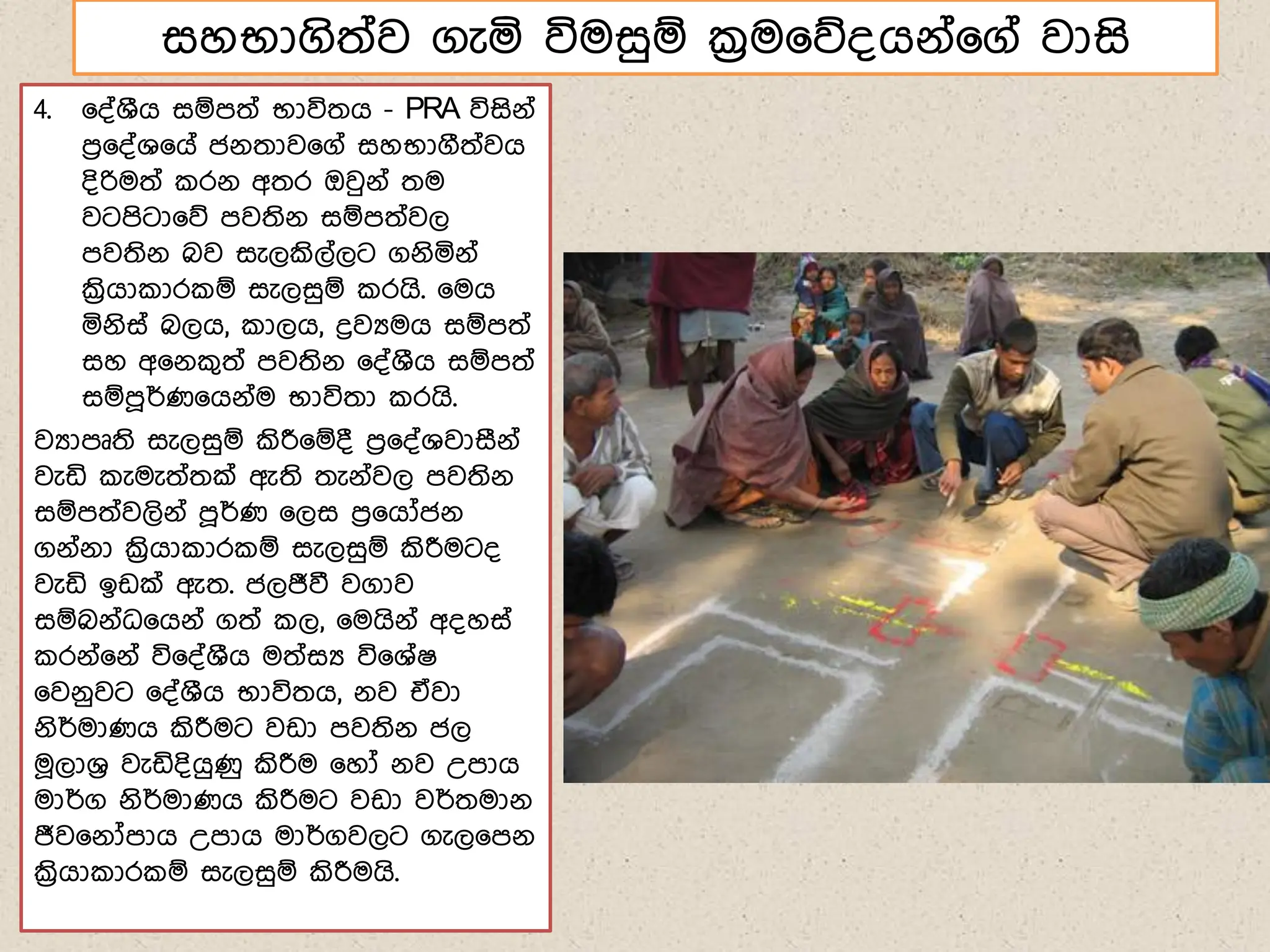4. ෗්්ශීග සඹෙත් භාවිතග - PRA විසිේ්
ෙර෗්්ශ෗ග් ජේතාව෗ග් සහභාගීත්වග
්ිරිමත් රේ අතර ඔවුේ් තම
වටෙිටා෗න ෙවතිේ සඹෙත්වල
ෙවතිේ බව සැලකිල්ලට ගේියේ්
ක්‍රිගා ාර ඹ සැලසුඹ රගි. ෗මග
යේිස් බලග, ාලග, ද්‍රවයමග සඹෙත්
සහ අ෗ේ ගත් ෙවතිේ ෗්්ශීග සඹෙත්
සඹෙූර්ණ෗ගේ්ම භාවිතා රගි.
වයාෙූති සැලසුඹ කිරී෗ඹ් ෙර෗්්ශවාසීේ්
වැඩි ැමැත්තක් ඇති තැේ්වල ෙවතිේ
සඹෙත්වලිේ් ෙූර්ණ ෗ලස ෙර෗ගෝජේ
ගේ්ේා ක්‍රිගා ාර ඹ සැලසුඹ කිරීමට්
වැඩි ඉඩක් ඇත. ජලජීවී වගාව
සඹබේ්ධ෗ගේ් ගත් ල, ෗මගිේ් අ්හස්
රේ්෗ේ් වි෗්්ශීග මත්සය වි෗ශ්ෂ
෗වේුවට ෗්්ශීග භාවිතග, ේව ඒවා
ේිර්මාණග කිරීමට වඩා ෙවතිේ ජල
ම෕ලාශර වැඩි්ිගුණු කිරීම ෗හෝ ේව උොග
මාර්ග ේිර්මාණග කිරීමට වඩා වර්තමාේ
ජීව෗ේෝොග උොග මාර්ගවලට ගැල෗ෙේ
ක්‍රිගා ාර ඹ සැලසුඹ කිරීමගි.
සහභාගිත්ව ගැය විමසුඹ ක්‍රම෗න්ගේ්෗ග් වාසි
 