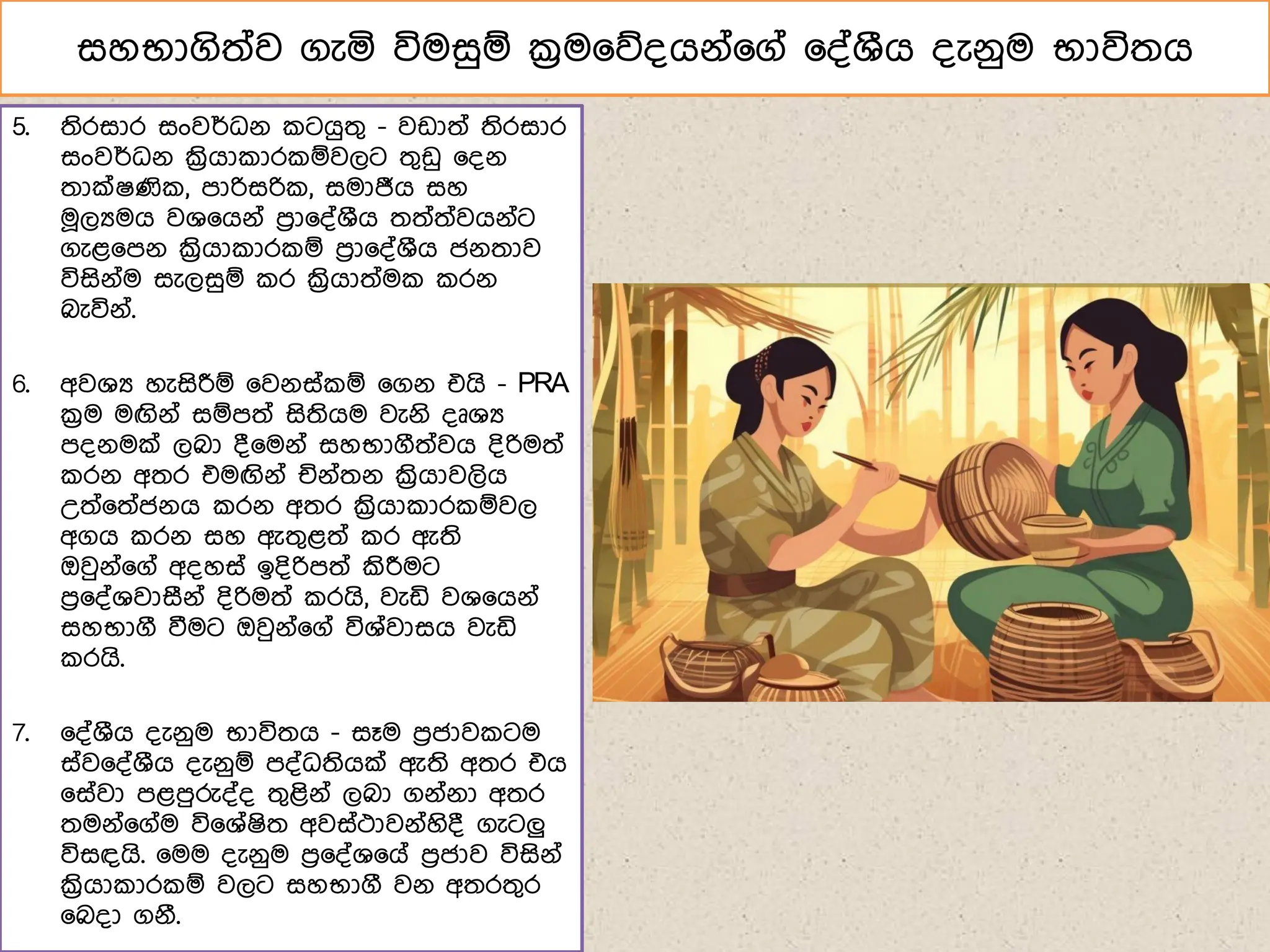 සහභාගිත්ව ගැය විමසුඹ ක්‍රම෗න්ගේ්෗ග් ෗්්ශීග ්ැේුම භාවිතග
5. තිරසාර සංවර්ධේ ටගුතග - වඩාත් තිරසාර
සංවර්ධේ ක්‍රිගා ාර ඹවලට තගඩු ෗්ේ
තාක්ෂණි , ොරිසරි , සමාජීග සහ
ම෕ලයමග වශ෗ගේ් ෙරා෗්්ශීග තත්ත්වගේ්ට
ගැළ෗ෙේ ක්‍රිගා ාර ඹ ෙරා෗්්ශීග ජේතාව
විසිේ්ම සැලසුඹ ර ක්‍රිගාත්ම රේ
බැවිේ්.
6. අවශය හැසිරීඹ ෗වේස් ඹ ෗ගේ එගි - PRA
ක්‍රම මඟිේ් සඹෙත් සිතිගම වැේි ්ූශය
ේේමක් ලබා ්෗මේ් සහභාගීත්වග ්ිරිමත්
රේ අතර එමඟිේ් ජේ්තේ ක්‍රිගාවලිග
උත්෗ත්ජේග රේ අතර ක්‍රිගා ාර ඹවල
අගග රේ සහ ඇතගළත් ර ඇති
ඔවුේ්෗ග් අ්හස් ඉ්ිරිෙත් කිරීමට
ෙර෗්්ශවාසීේ් ්ිරිමත් රගි, වැඩි වශ෗ගේ්
සහභාගී වීමට ඔවුේ්෗ග් විශ්වාසග වැඩි
රගි.
7. ෗්්ශීග ්ැේුම භාවිතග - සෑම ෙරජාව ටම
ස්ව෗්්ශීග ්ැේුඹ ේ්ධතිගක් ඇති අතර එග
෗ස්වා ෙළෙුරු්්් තගළිේ් ලබා ගේ්ේා අතර
තමේ්෗ග්ම වි෗ශ්ෂිත අවස්ථාවේ්හි් ගැටලු
විසඳගි. ෗මම ්ැේුම ෙර෗්්ශ෗ග් ෙරජාව විසිේ්
ක්‍රිගා ාර ඹ වලට සහභාගී වේ අතරතගර
෗බ්ා ගේී.
 