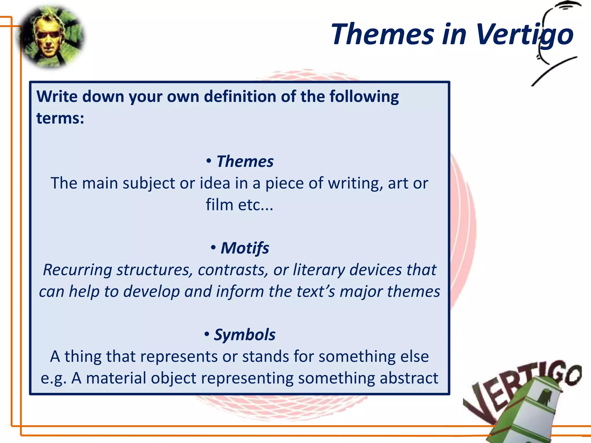 Themes in Vertigo
Write down your own definition of the following
terms:

                      • Themes
 The main subject or idea in a piece of writing, art or
                      film etc...

                         • Motifs
 Recurring structures, contrasts, or literary devices that
can help to develop and inform the text’s major themes

                       • Symbols
 A thing that represents or stands for something else
e.g. A material object representing something abstract
 