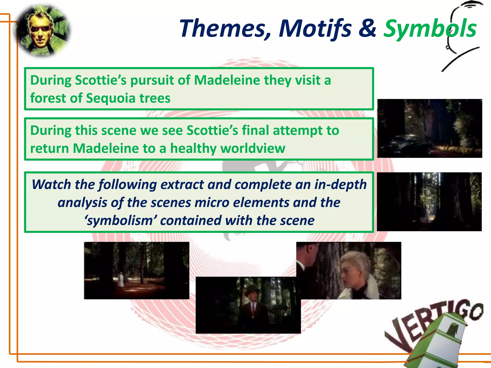Themes, Motifs & Symbols
During Scottie’s pursuit of Madeleine they visit a
forest of Sequoia trees

During this scene we see Scottie’s final attempt to
return Madeleine to a healthy worldview

Watch the following extract and complete an in-depth
   analysis of the scenes micro elements and the
       ‘symbolism’ contained with the scene
 
