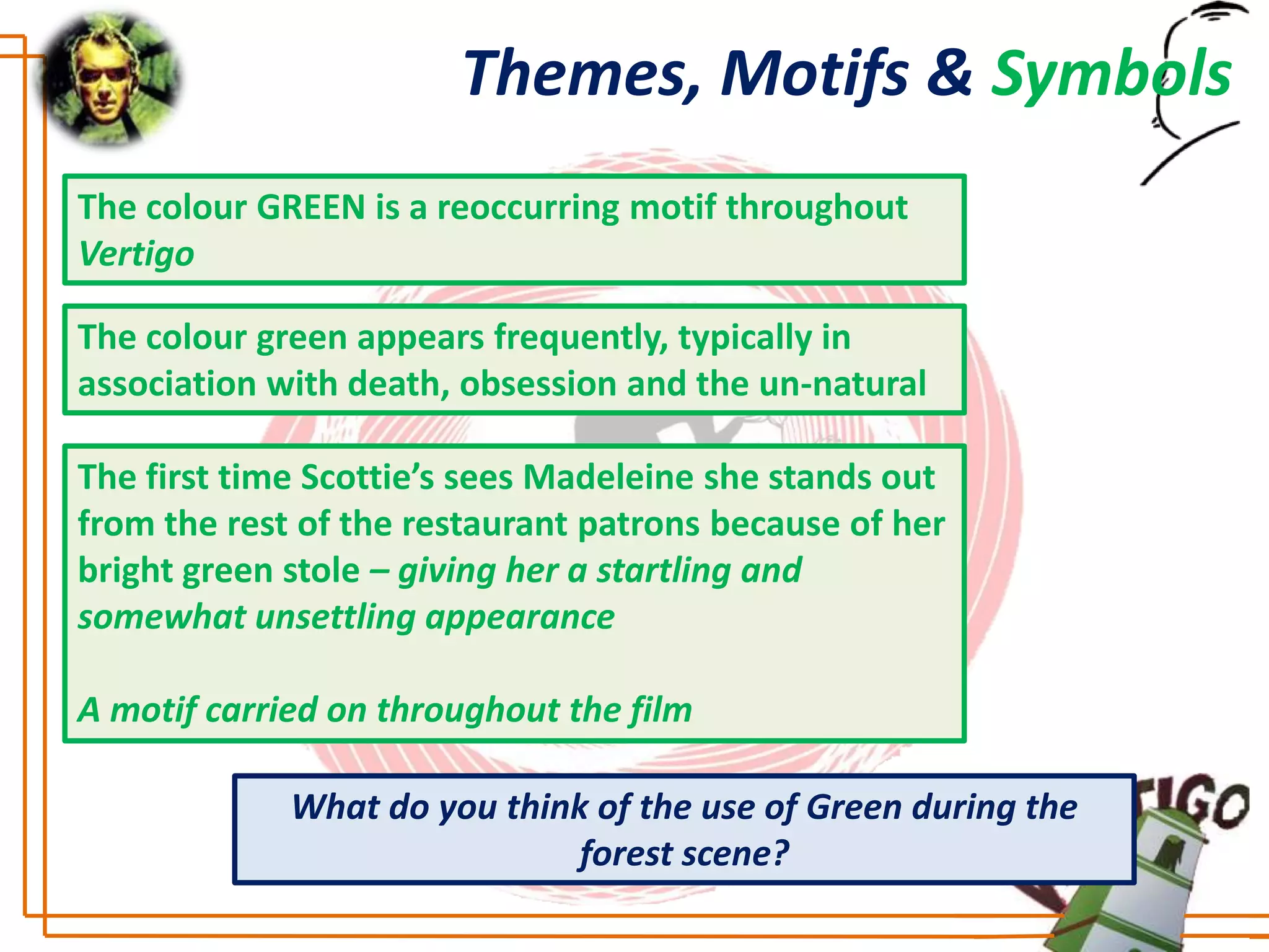 Themes, Motifs & Symbols
The colour GREEN is a reoccurring motif throughout
Vertigo

The colour green appears frequently, typically in
association with death, obsession and the un-natural

The first time Scottie’s sees Madeleine she stands out
from the rest of the restaurant patrons because of her
bright green stole – giving her a startling and
somewhat unsettling appearance

A motif carried on throughout the film

             What do you think of the use of Green during the
                              forest scene?
 