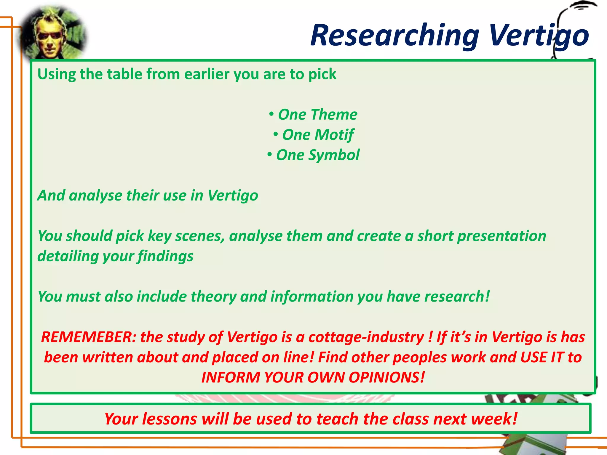 Researching Vertigo
Using the table from earlier you are to pick

                                   • One Theme
                                    • One Motif
                                   • One Symbol

And analyse their use in Vertigo

You should pick key scenes, analyse them and create a short presentation
detailing your findings

You must also include theory and information you have research!

REMEMEBER: the study of Vertigo is a cottage-industry ! If it’s in Vertigo is has
been written about and placed on line! Find other peoples work and USE IT to
                     INFORM YOUR OWN OPINIONS!

         Your lessons will be used to teach the class next week!
 