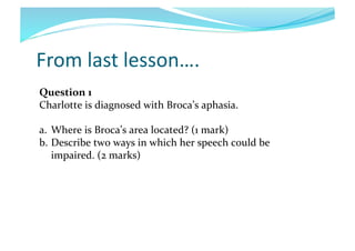 From	
  last	
  lesson….	
  
Question	
  1	
  
Charlotte	
  is	
  diagnosed	
  with	
  Broca’s	
  aphasia.	
  	
  
a.  Where	
  is	
  Broca’s	
  area	
  located?	
  (1	
  mark)	
  	
  
b.  Describe	
  two	
  ways	
  in	
  which	
  her	
  speech	
  could	
  be	
  
impaired.	
  (2	
  marks)	
  

 