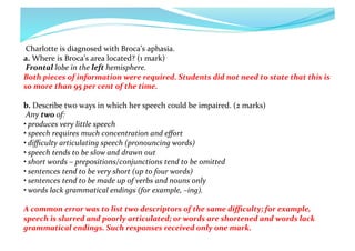  Charlotte	
  is	
  diagnosed	
  with	
  Broca’s	
  aphasia.	
  	
  
a.	
  Where	
  is	
  Broca’s	
  area	
  located?	
  (1	
  mark)	
  
	
  Frontal	
  lobe	
  in	
  the	
  left	
  hemisphere.	
  	
  
Both	
  pieces	
  of	
  information	
  were	
  required.	
  Students	
  did	
  not	
  need	
  to	
  state	
  that	
  this	
  is	
  
so	
  more	
  than	
  95	
  per	
  cent	
  of	
  the	
  time.	
  
b.	
  Describe	
  two	
  ways	
  in	
  which	
  her	
  speech	
  could	
  be	
  impaired.	
  (2	
  marks)	
  
	
  Any	
  two	
  of:	
  	
  
•	
  produces	
  very	
  little	
  speech	
  	
  
•	
  speech	
  requires	
  much	
  concentration	
  and	
  eﬀort	
  	
  
•	
  diﬃculty	
  articulating	
  speech	
  (pronouncing	
  words)	
  	
  
•	
  speech	
  tends	
  to	
  be	
  slow	
  and	
  drawn	
  out	
  	
  
•	
  short	
  words	
  –	
  prepositions/conjunctions	
  tend	
  to	
  be	
  omitted	
  	
  
•	
  sentences	
  tend	
  to	
  be	
  very	
  short	
  (up	
  to	
  four	
  words)	
  	
  
•	
  sentences	
  tend	
  to	
  be	
  made	
  up	
  of	
  verbs	
  and	
  nouns	
  only	
  	
  
•	
  words	
  lack	
  grammatical	
  endings	
  (for	
  example,	
  –ing).	
  	
  
A	
  common	
  error	
  was	
  to	
  list	
  two	
  descriptors	
  of	
  the	
  same	
  diﬃculty;	
  for	
  example,	
  
speech	
  is	
  slurred	
  and	
  poorly	
  articulated;	
  or	
  words	
  are	
  shortened	
  and	
  words	
  lack	
  
grammatical	
  endings.	
  Such	
  responses	
  received	
  only	
  one	
  mark.	
  

 