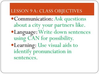 LESSON 9 A: CLASS OBJECTIVES
Communication: Ask questions
 about a city your partners like.
Language: Write down sentences
 using CAN for possibility.
Learning: Use visual aids to
 identify pronunciation in
 sentences.
 