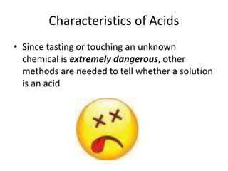 Characteristics of Acids
• Since tasting or touching an unknown
chemical is extremely dangerous, other
methods are needed to tell whether a solution
is an acid
 