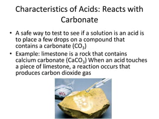 Characteristics of Acids: Reacts with
Carbonate
• A safe way to test to see if a solution is an acid is
to place a few drops on a compound that
contains a carbonate (CO3)
• Example: limestone is a rock that contains
calcium carbonate (CaCO3) When an acid touches
a piece of limestone, a reaction occurs that
produces carbon dioxide gas
 