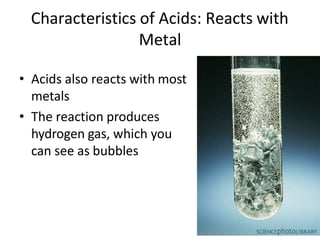 Characteristics of Acids: Reacts with
Metal
• Acids also reacts with most
metals
• The reaction produces
hydrogen gas, which you
can see as bubbles
 