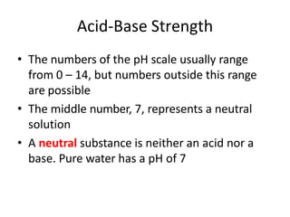 Acid-Base Strength
• The numbers of the pH scale usually range
from 0 – 14, but numbers outside this range
are possible
• The middle number, 7, represents a neutral
solution
• A neutral substance is neither an acid nor a
base. Pure water has a pH of 7
 