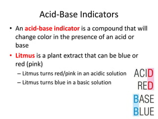 Acid-Base Indicators
• An acid-base indicator is a compound that will
change color in the presence of an acid or
base
• Litmus is a plant extract that can be blue or
red (pink)
– Litmus turns red/pink in an acidic solution
– Litmus turns blue in a basic solution
 
