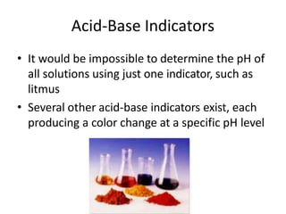 Acid-Base Indicators
• It would be impossible to determine the pH of
all solutions using just one indicator, such as
litmus
• Several other acid-base indicators exist, each
producing a color change at a specific pH level
 