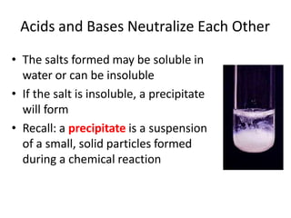 Acids and Bases Neutralize Each Other
• The salts formed may be soluble in
water or can be insoluble
• If the salt is insoluble, a precipitate
will form
• Recall: a precipitate is a suspension
of a small, solid particles formed
during a chemical reaction
 