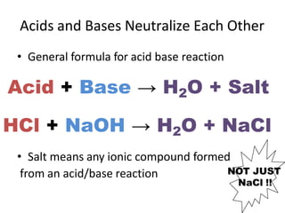 Acids and Bases Neutralize Each Other
from an acid/base reaction
NaCl !!
• General formula for acid base reaction
Acid + Base → H2O + Salt
HCl + NaOH → H2O + NaCl
• Salt means any ionic compound formed
NOT JUST
 