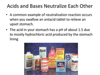 Acids and Bases Neutralize Each Other
• A common example of neutralization reaction occurs
when you swallow an antacid tablet to relieve an
upset stomach.
• The acid in your stomach has a pH of about 1.5 due
to mostly hydrochloric acid produced by the stomach
lining
 