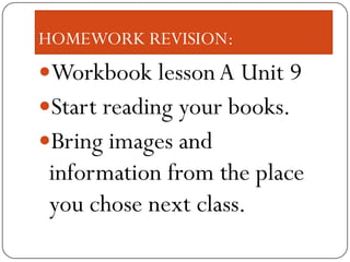 HOMEWORK REVISION:
Workbook lesson A Unit 9
Start reading your books.
Bring images and
 information from the place
 you chose next class.
 