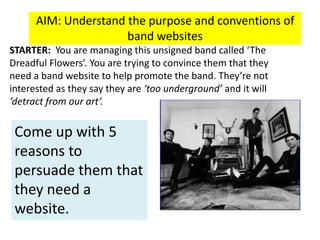 AIM: Understand the purpose and conventions of
band websites
STARTER: You are managing this unsigned band called ‘The
Dreadful Flowers’. You are trying to convince them that they
need a band website to help promote the band. They’re not
interested as they say they are ‘too underground’ and it will
‘detract from our art’.
Come up with 5
reasons to
persuade them that
they need a
website.
 