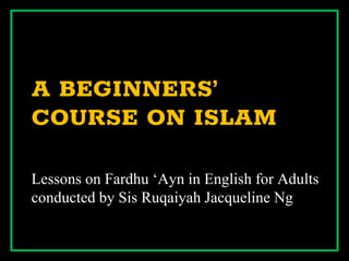 A BEGINNERS’
COURSE ON ISLAM
Lessons on Fardhu ‘Ayn in English for Adults
conducted by Sis Ruqaiyah Jacqueline Ng
 